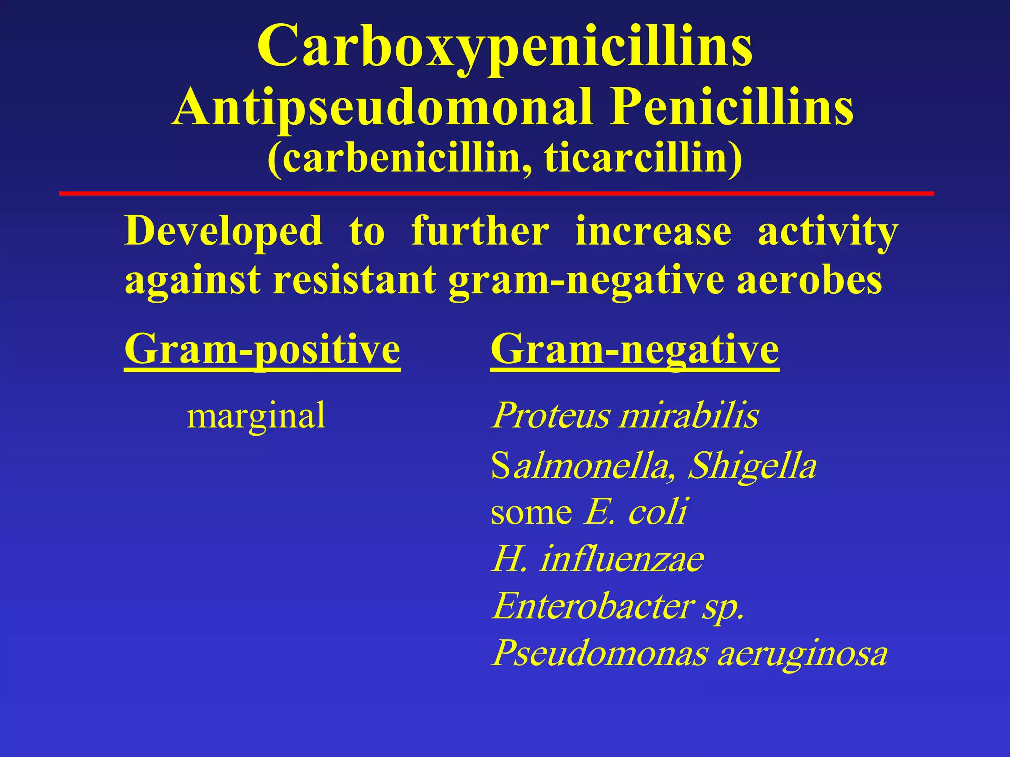 Carboxypenicillins
Antipseudomonal Penicillins
(carbenicillin, ticarcillin)
Developed to further increase activity
against resistant gram-negative aerobes
Gram-positive Gram-negative
marginal Proteus mirabilis
Salmonella, Shigella
some E. coli
H. influenzae
Enterobacter sp.
Pseudomonas aeruginosa
 