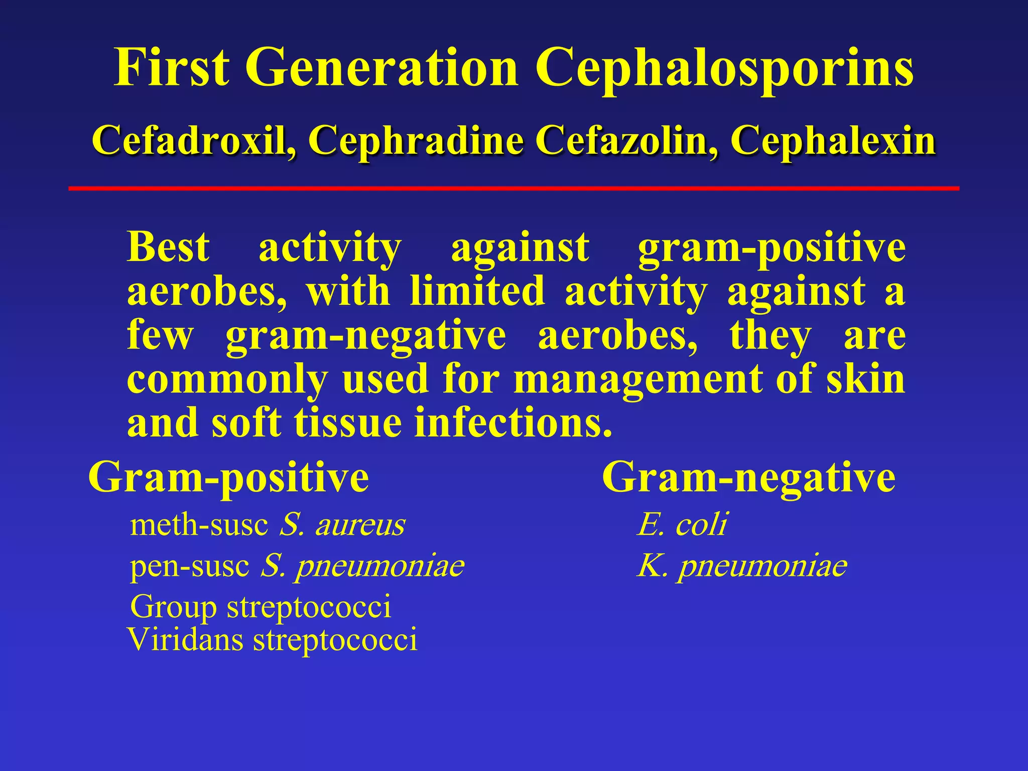 First Generation Cephalosporins
Cefadroxil, Cephradine Cefazolin, Cephalexin
Best activity against gram-positive
aerobes, with limited activity against a
few gram-negative aerobes, they are
commonly used for management of skin
and soft tissue infections.
Gram-positive Gram-negative
meth-susc S. aureus E. coli
pen-susc S. pneumoniae K. pneumoniae
Group streptococci
Viridans streptococci
 
