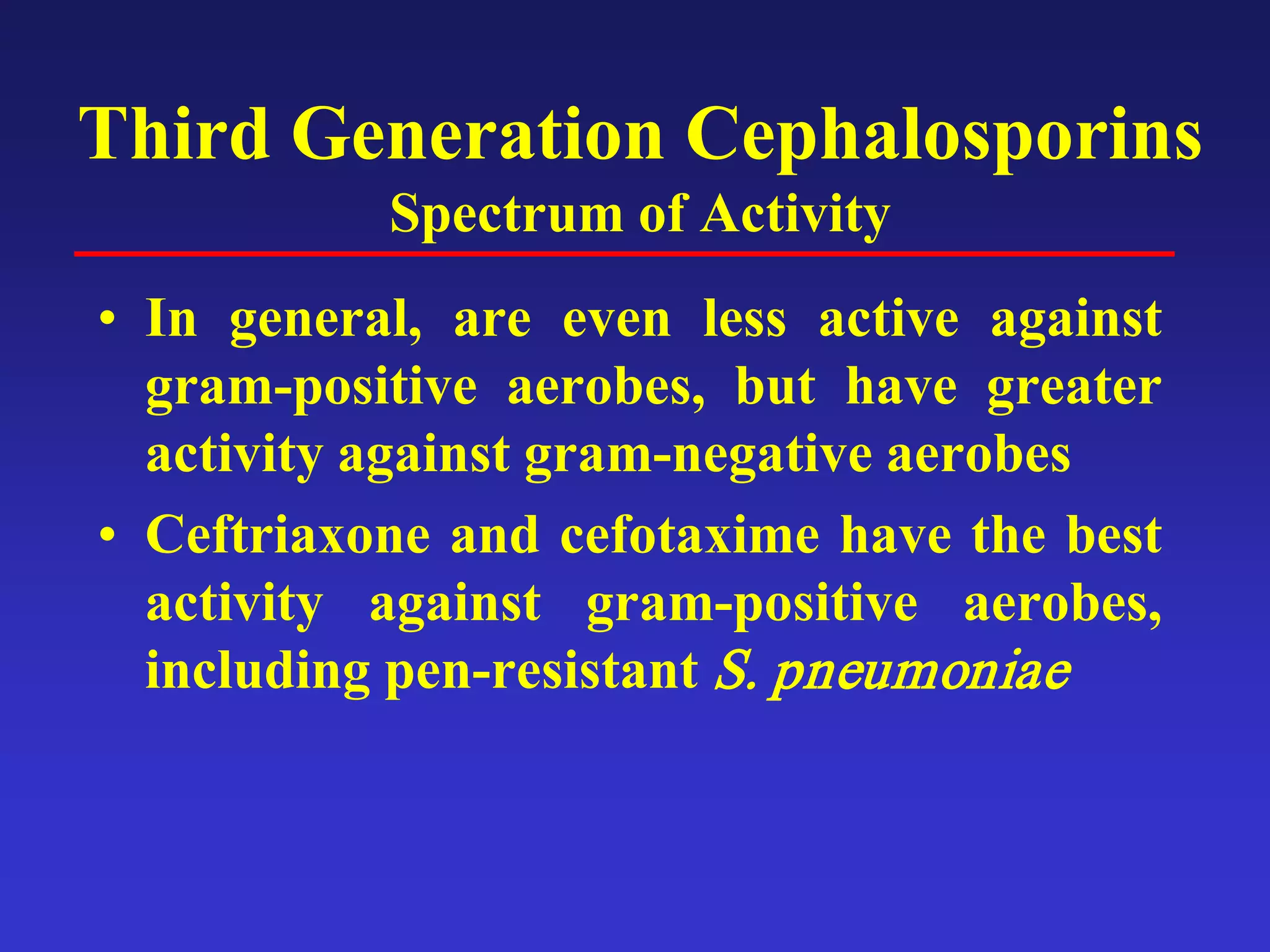 Third Generation Cephalosporins
Spectrum of Activity
• In general, are even less active against
gram-positive aerobes, but have greater
activity against gram-negative aerobes
• Ceftriaxone and cefotaxime have the best
activity against gram-positive aerobes,
including pen-resistant S. pneumoniae
 