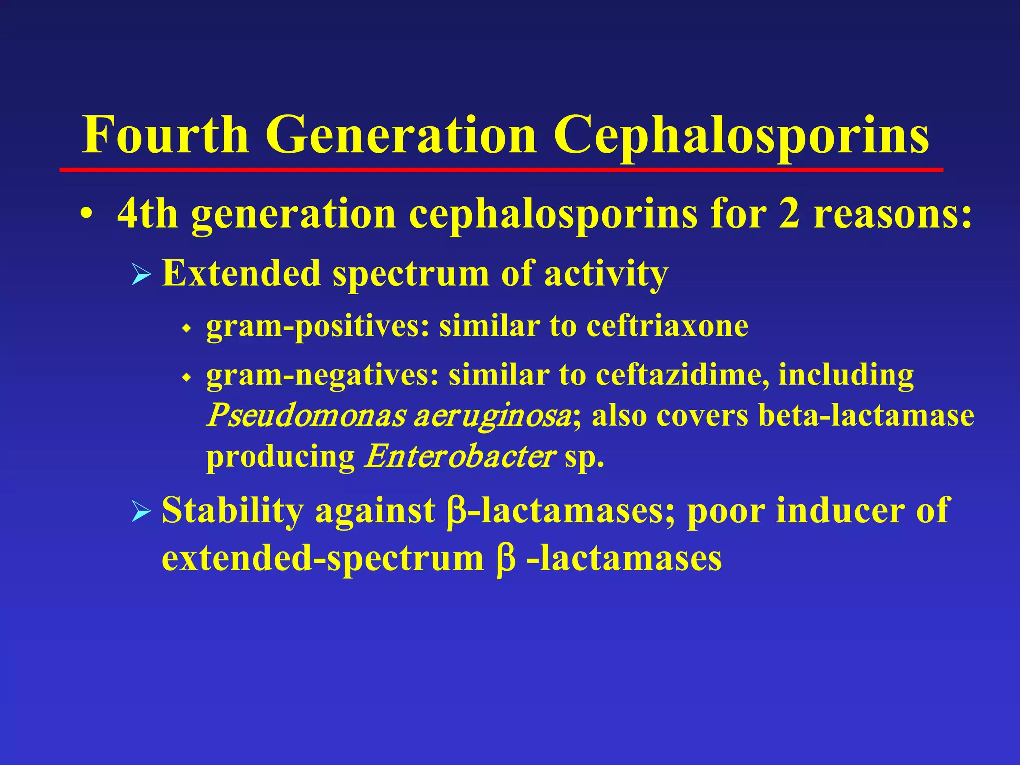 Fourth Generation Cephalosporins
• 4th generation cephalosporins for 2 reasons:
 Extended spectrum of activity
 gram-positives: similar to ceftriaxone
 gram-negatives: similar to ceftazidime, including
Pseudomonas aeruginosa; also covers beta-lactamase
producing Enterobacter sp.
 Stability against β-lactamases; poor inducer of
extended-spectrum β -lactamases
 