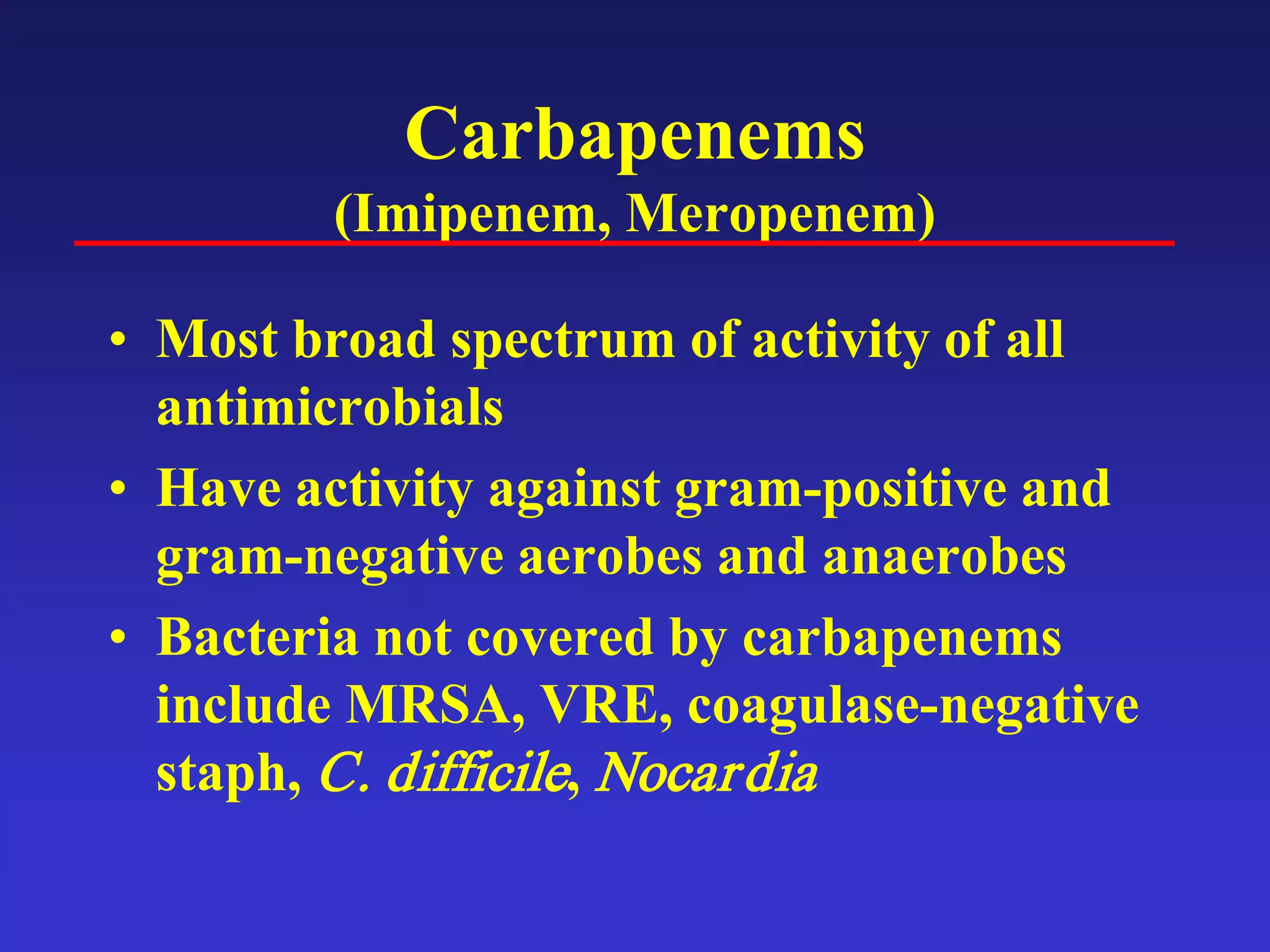 Carbapenems
(Imipenem, Meropenem)
• Most broad spectrum of activity of all
antimicrobials
• Have activity against gram-positive and
gram-negative aerobes and anaerobes
• Bacteria not covered by carbapenems
include MRSA, VRE, coagulase-negative
staph, C. difficile, Nocardia
 