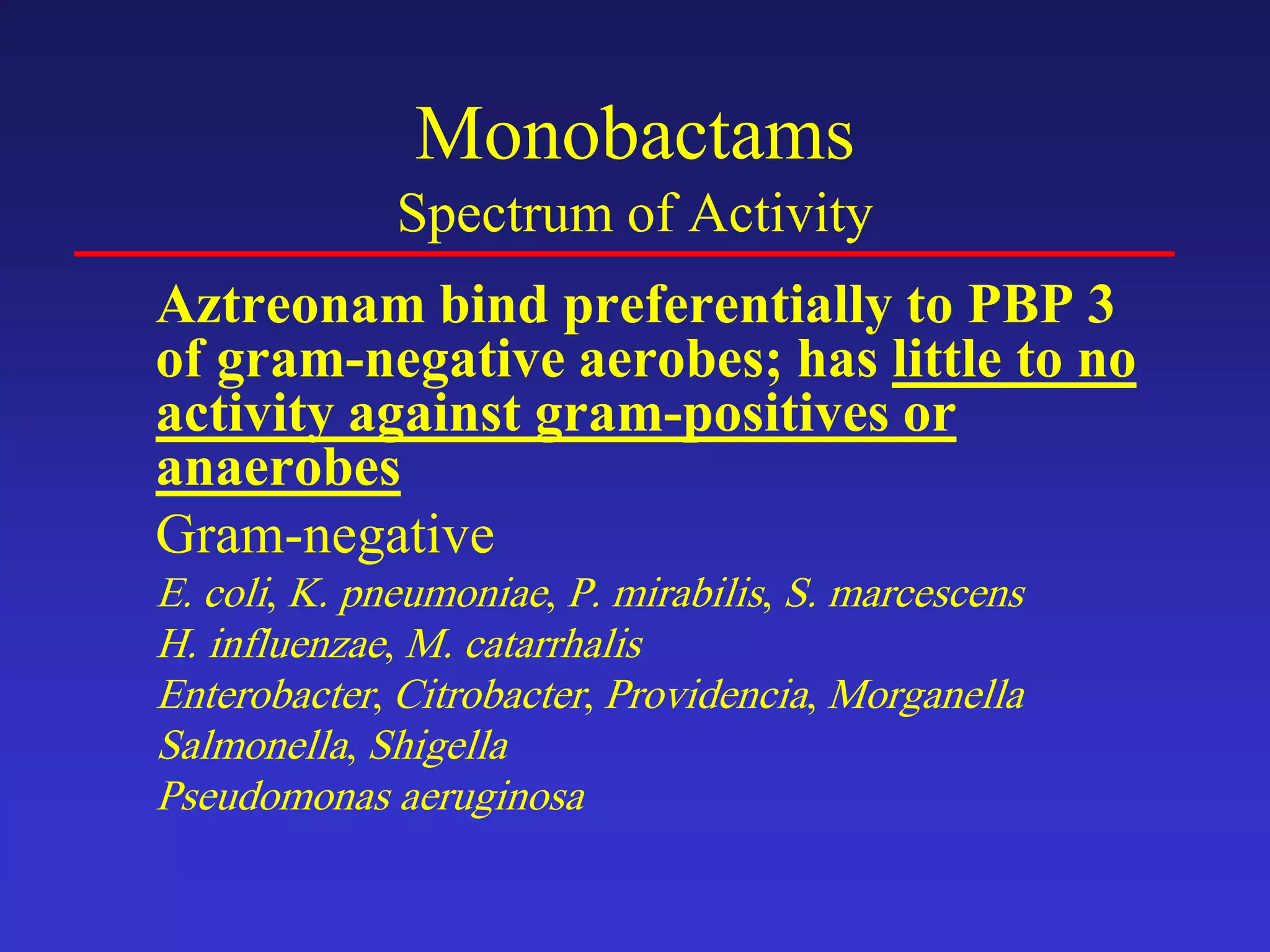 Monobactams
Spectrum of Activity
Aztreonam bind preferentially to PBP 3
of gram-negative aerobes; has little to no
activity against gram-positives or
anaerobes
Gram-negative
E. coli, K. pneumoniae, P. mirabilis, S. marcescens
H. influenzae, M. catarrhalis
Enterobacter, Citrobacter, Providencia, Morganella
Salmonella, Shigella
Pseudomonas aeruginosa
 