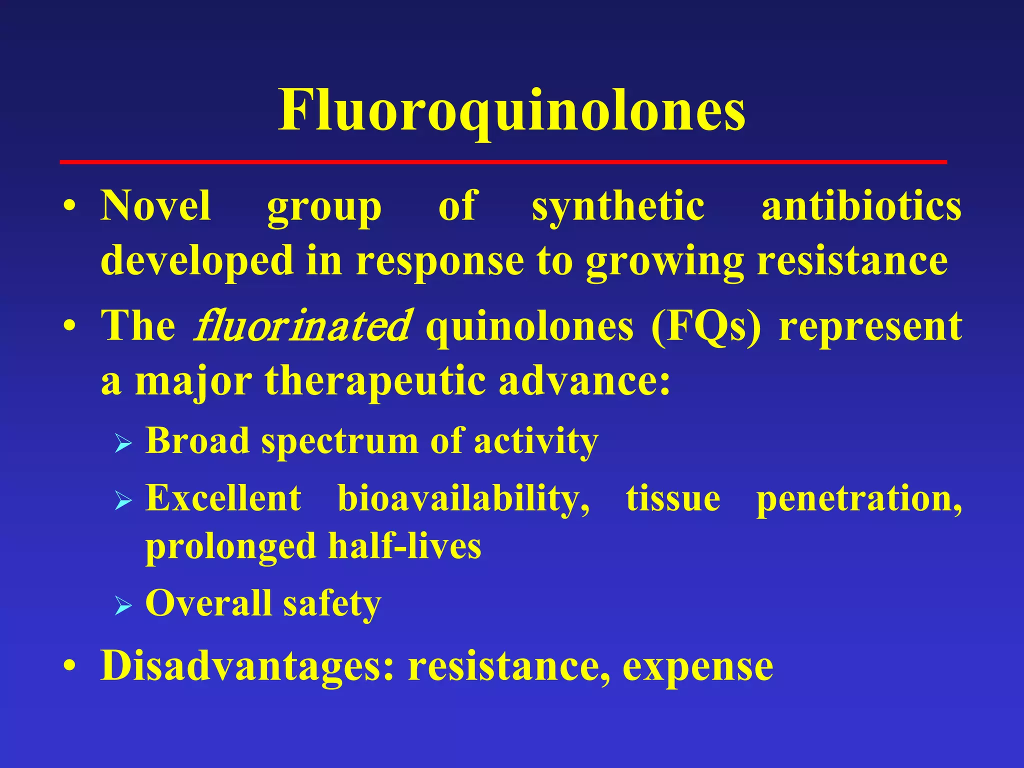 Fluoroquinolones
• Novel group of synthetic antibiotics
developed in response to growing resistance
• The fluorinated quinolones (FQs) represent
a major therapeutic advance:
 Broad spectrum of activity
 Excellent bioavailability, tissue penetration,
prolonged half-lives
 Overall safety
• Disadvantages: resistance, expense
 