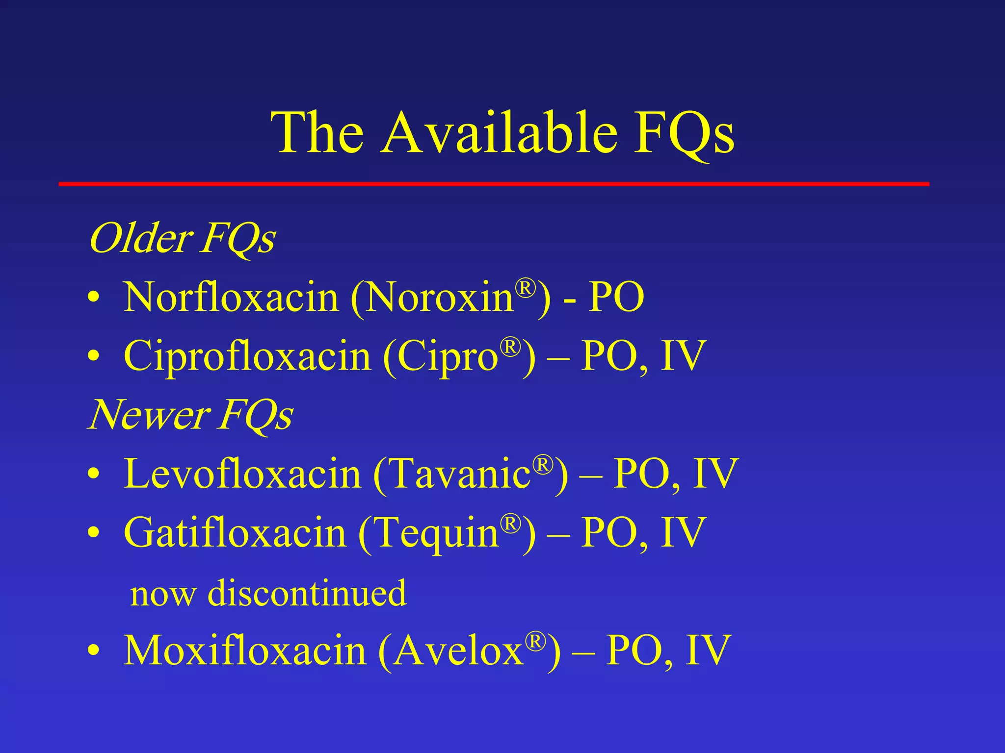 The Available FQs
Older FQs
• Norfloxacin (Noroxin®) - PO
• Ciprofloxacin (Cipro®) – PO, IV
Newer FQs
• Levofloxacin (Tavanic®) – PO, IV
• Gatifloxacin (Tequin®) – PO, IV
now discontinued
• Moxifloxacin (Avelox®) – PO, IV
 