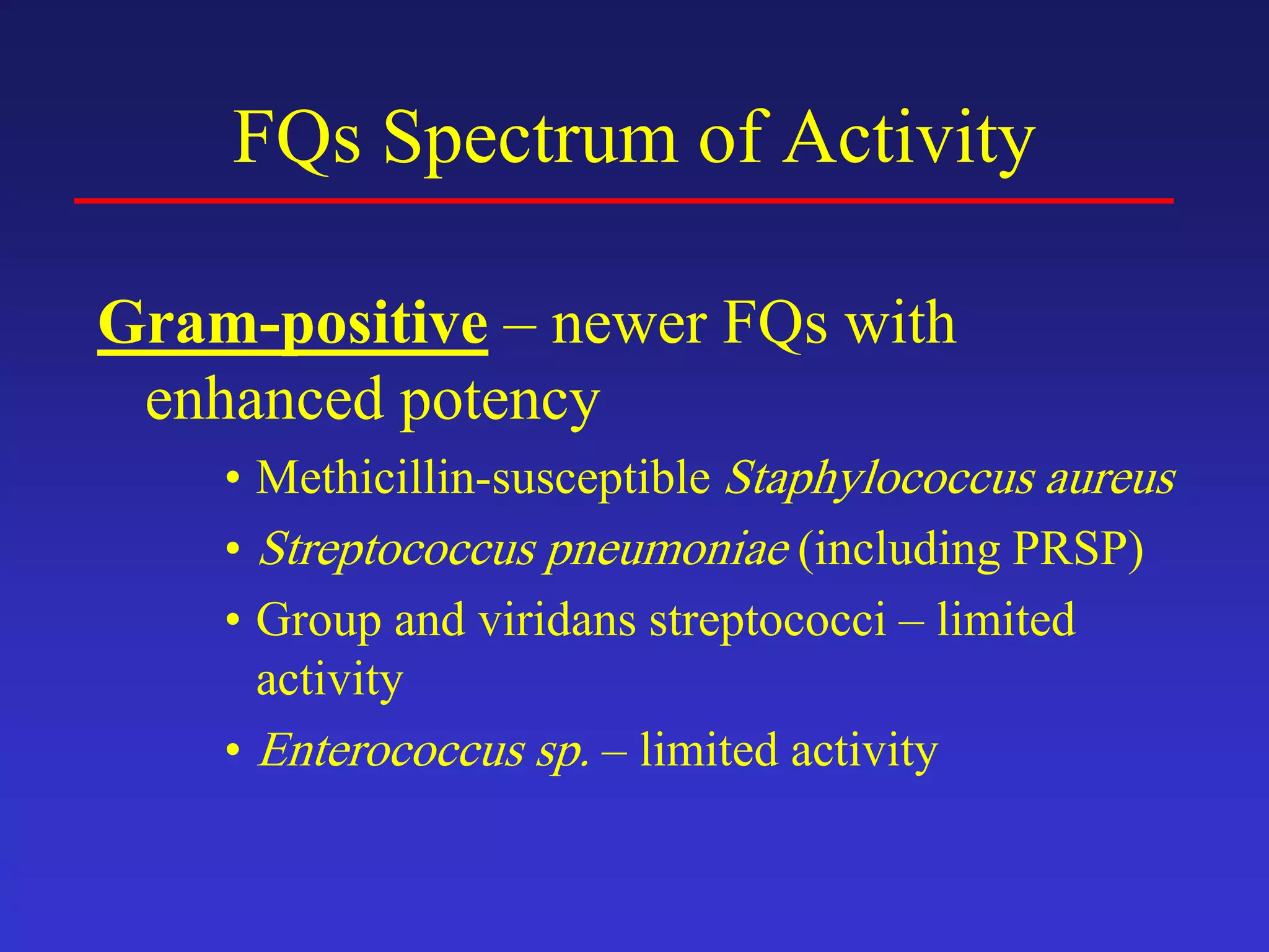 FQs Spectrum of Activity
Gram-positive – newer FQs with
enhanced potency
• Methicillin-susceptible Staphylococcus aureus
• Streptococcus pneumoniae (including PRSP)
• Group and viridans streptococci – limited
activity
• Enterococcus sp. – limited activity
 