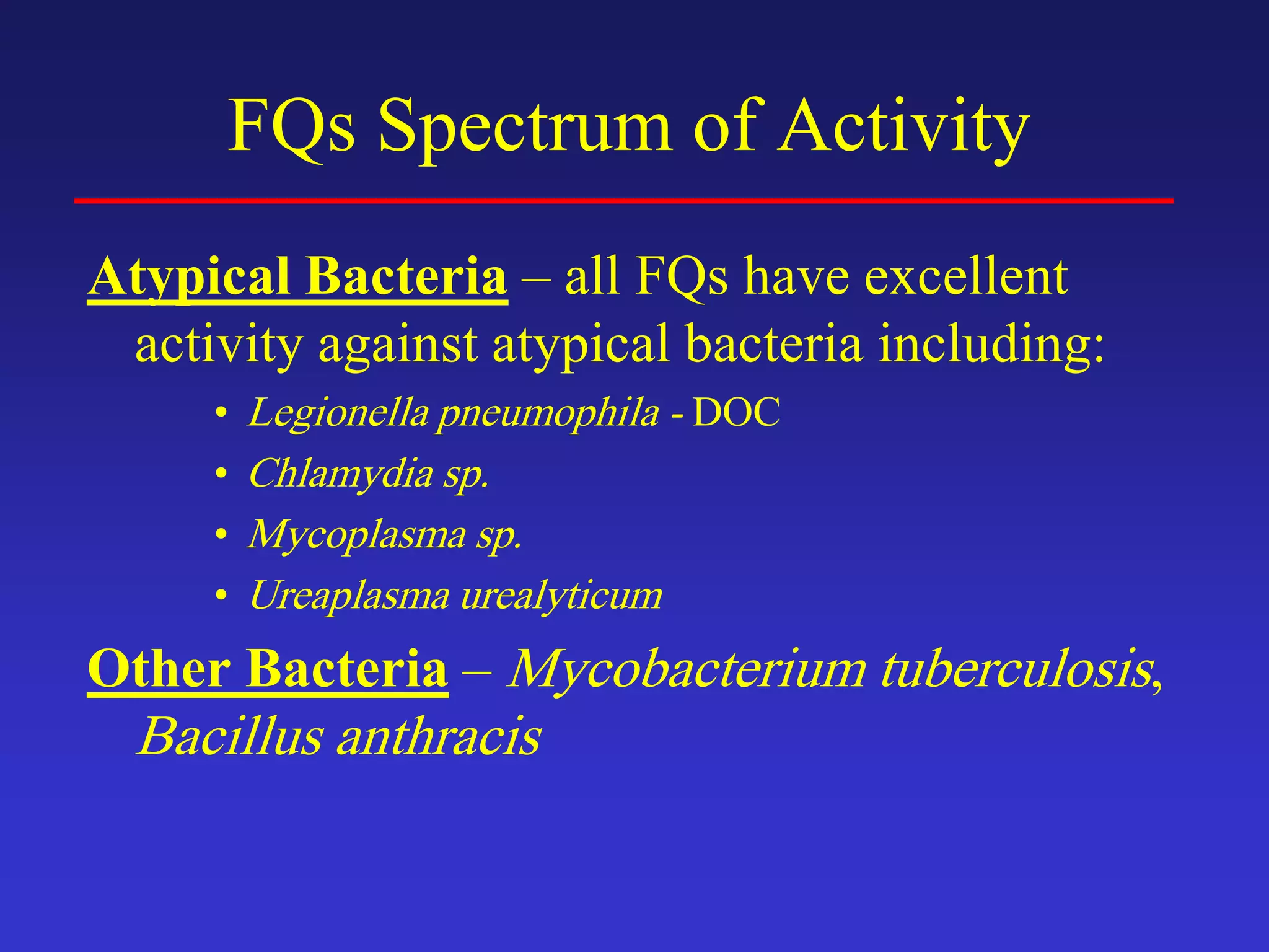 FQs Spectrum of Activity
Atypical Bacteria – all FQs have excellent
activity against atypical bacteria including:
• Legionella pneumophila - DOC
• Chlamydia sp.
• Mycoplasma sp.
• Ureaplasma urealyticum
Other Bacteria – Mycobacterium tuberculosis,
Bacillus anthracis
 