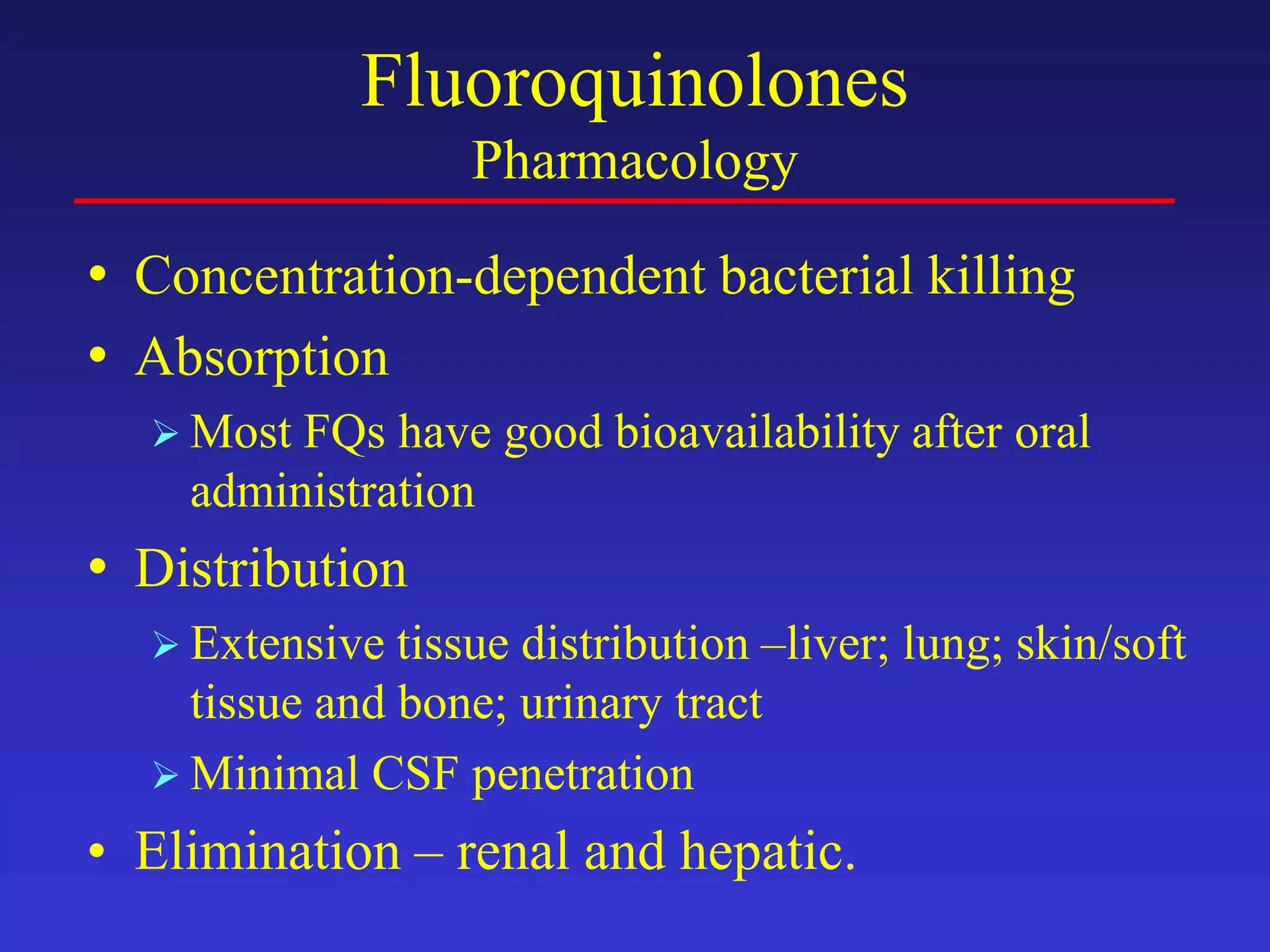 Fluoroquinolones
Pharmacology
• Concentration-dependent bacterial killing
• Absorption
 Most FQs have good bioavailability after oral
administration
• Distribution
 Extensive tissue distribution –liver; lung; skin/soft
tissue and bone; urinary tract
 Minimal CSF penetration
• Elimination – renal and hepatic.
 