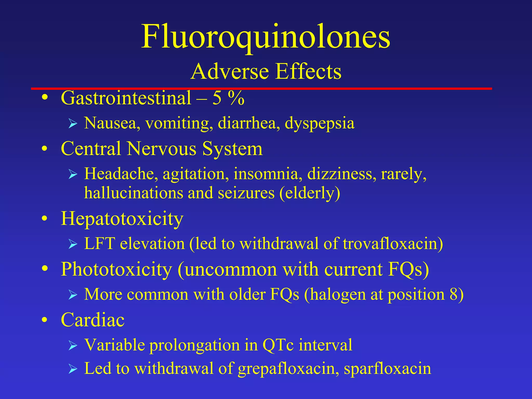 Fluoroquinolones
Adverse Effects
• Gastrointestinal – 5 %
 Nausea, vomiting, diarrhea, dyspepsia
• Central Nervous System
 Headache, agitation, insomnia, dizziness, rarely,
hallucinations and seizures (elderly)
• Hepatotoxicity
 LFT elevation (led to withdrawal of trovafloxacin)
• Phototoxicity (uncommon with current FQs)
 More common with older FQs (halogen at position 8)
• Cardiac
 Variable prolongation in QTc interval
 Led to withdrawal of grepafloxacin, sparfloxacin
 
