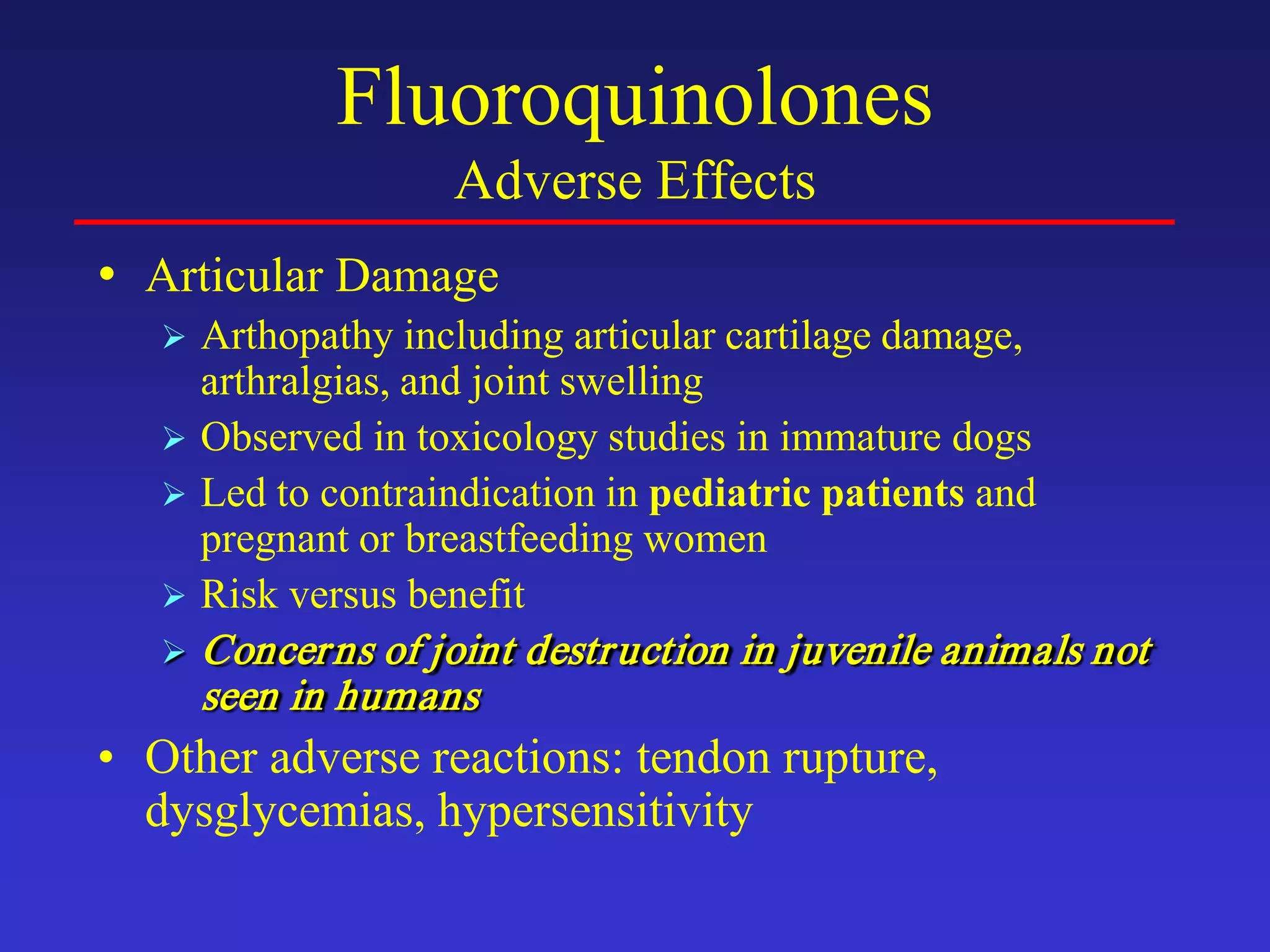 Fluoroquinolones
Adverse Effects
• Articular Damage
 Arthopathy including articular cartilage damage,
arthralgias, and joint swelling
 Observed in toxicology studies in immature dogs
 Led to contraindication in pediatric patients and
pregnant or breastfeeding women
 Risk versus benefit
 Concerns of joint destruction in juvenile animals not
seen in humans
• Other adverse reactions: tendon rupture,
dysglycemias, hypersensitivity
 