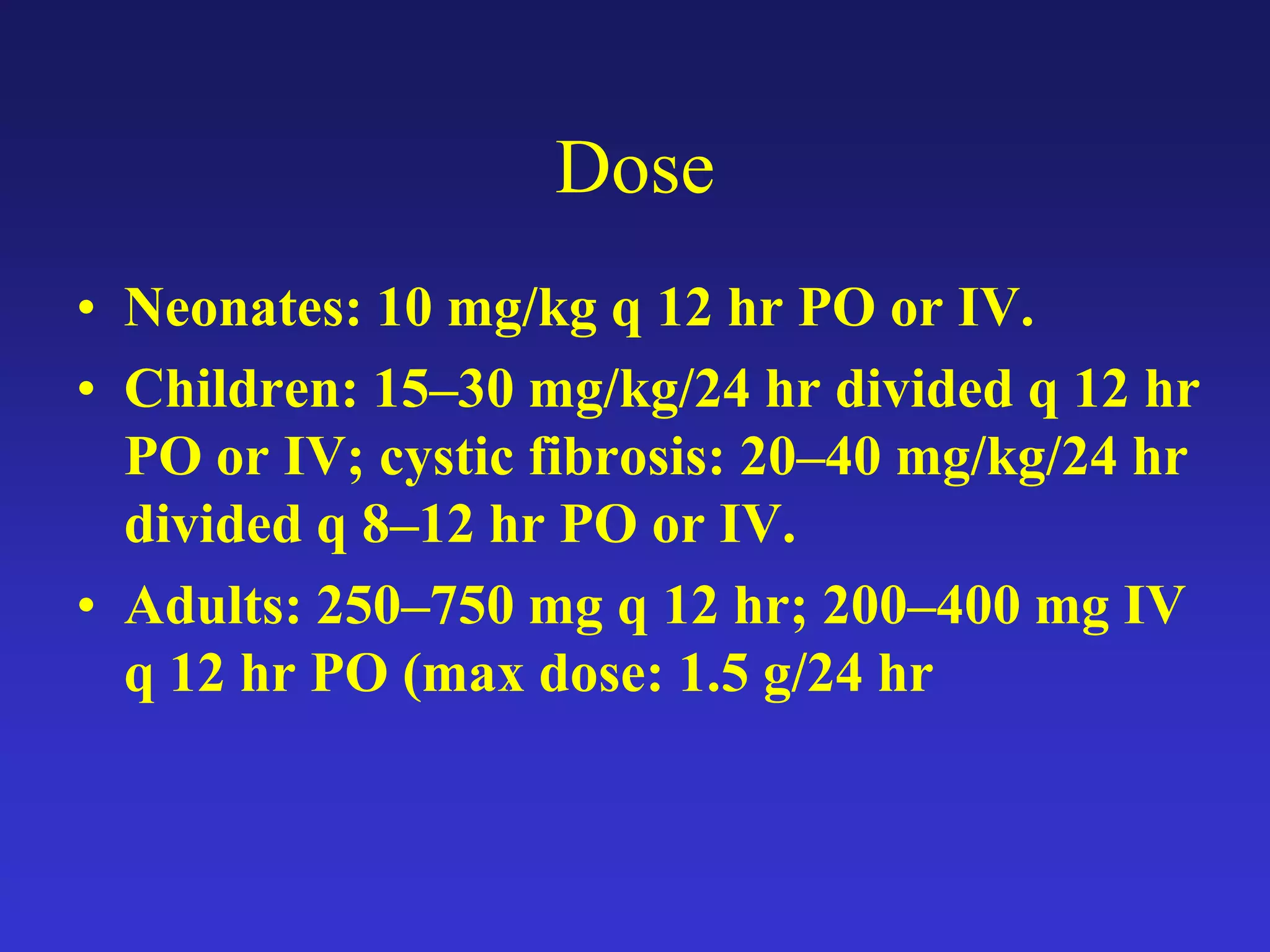 Dose
• Neonates: 10 mg/kg q 12 hr PO or IV.
• Children: 15–30 mg/kg/24 hr divided q 12 hr
PO or IV; cystic fibrosis: 20–40 mg/kg/24 hr
divided q 8–12 hr PO or IV.
• Adults: 250–750 mg q 12 hr; 200–400 mg IV
q 12 hr PO (max dose: 1.5 g/24 hr
 
