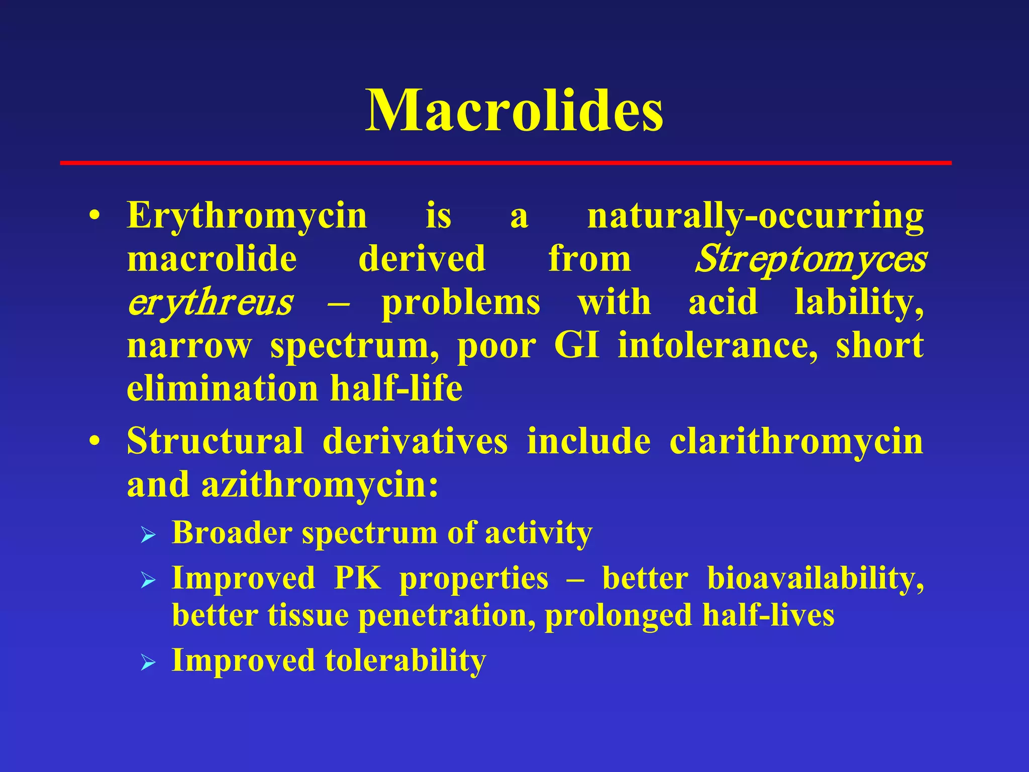 Macrolides
• Erythromycin is a naturally-occurring
macrolide derived from Streptomyces
erythreus – problems with acid lability,
narrow spectrum, poor GI intolerance, short
elimination half-life
• Structural derivatives include clarithromycin
and azithromycin:
 Broader spectrum of activity
 Improved PK properties – better bioavailability,
better tissue penetration, prolonged half-lives
 Improved tolerability
 