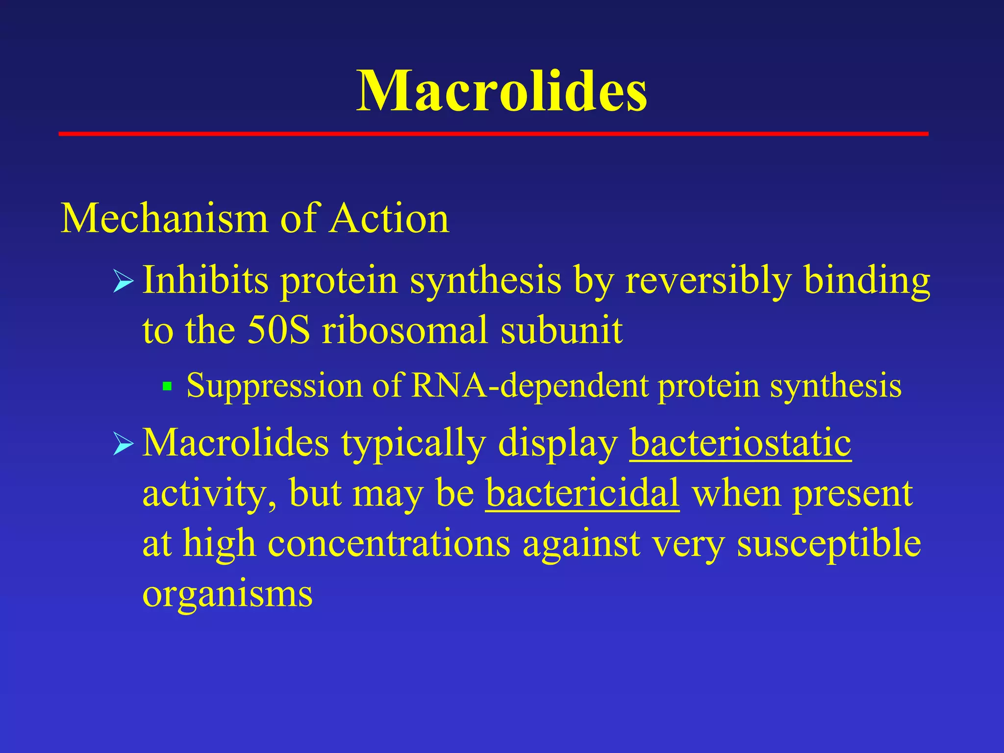 Macrolides
Mechanism of Action
Inhibits protein synthesis by reversibly binding
to the 50S ribosomal subunit
 Suppression of RNA-dependent protein synthesis
Macrolides typically display bacteriostatic
activity, but may be bactericidal when present
at high concentrations against very susceptible
organisms
 