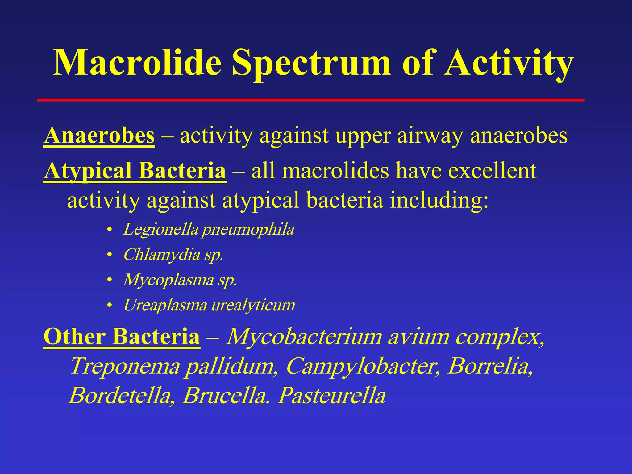 Macrolide Spectrum of Activity
Anaerobes – activity against upper airway anaerobes
Atypical Bacteria – all macrolides have excellent
activity against atypical bacteria including:
• Legionella pneumophila
• Chlamydia sp.
• Mycoplasma sp.
• Ureaplasma urealyticum
Other Bacteria – Mycobacterium avium complex,
Treponema pallidum, Campylobacter, Borrelia,
Bordetella, Brucella. Pasteurella
 