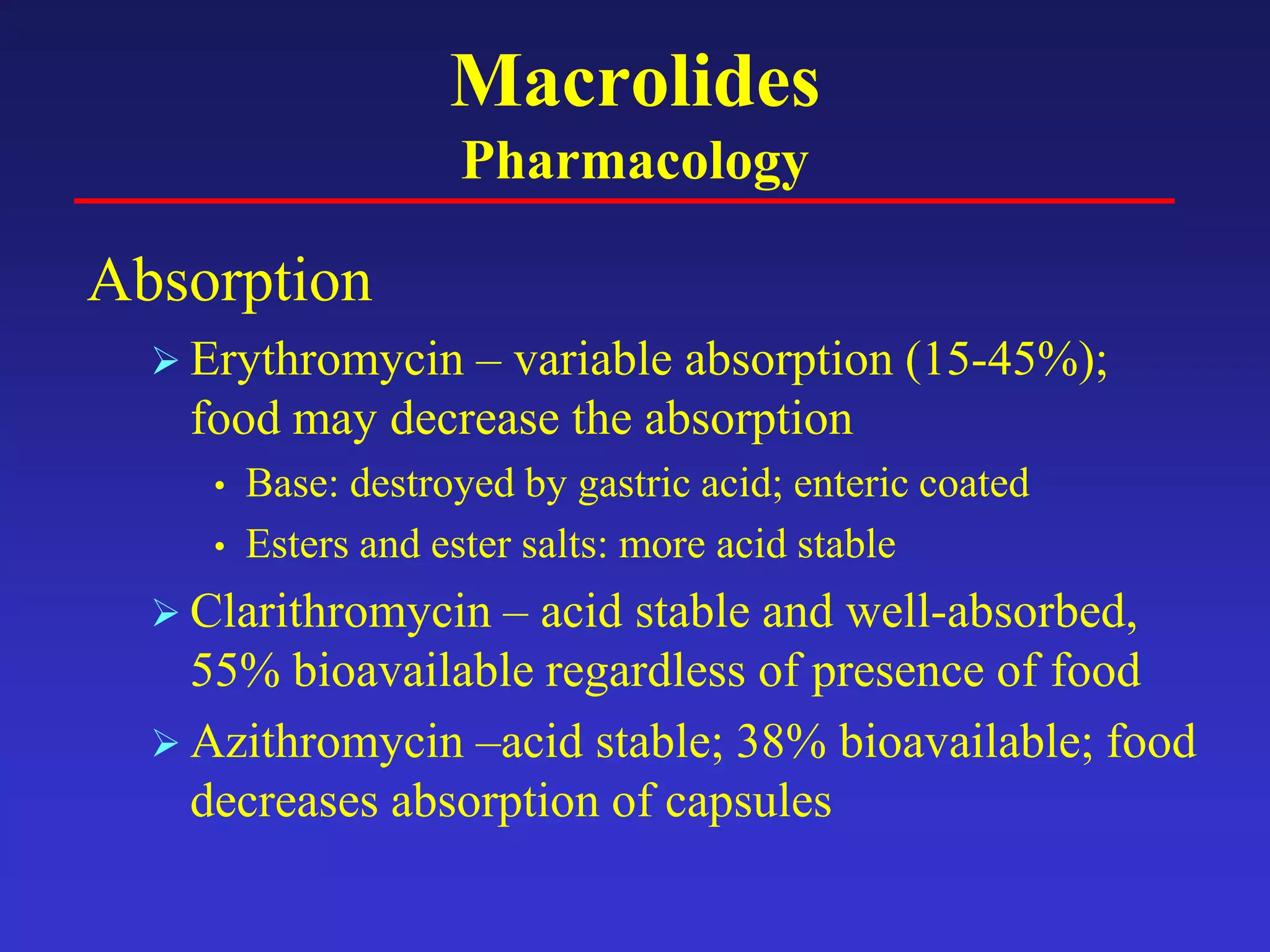 Macrolides
Pharmacology
Absorption
 Erythromycin – variable absorption (15-45%);
food may decrease the absorption
• Base: destroyed by gastric acid; enteric coated
• Esters and ester salts: more acid stable
 Clarithromycin – acid stable and well-absorbed,
55% bioavailable regardless of presence of food
 Azithromycin –acid stable; 38% bioavailable; food
decreases absorption of capsules
 