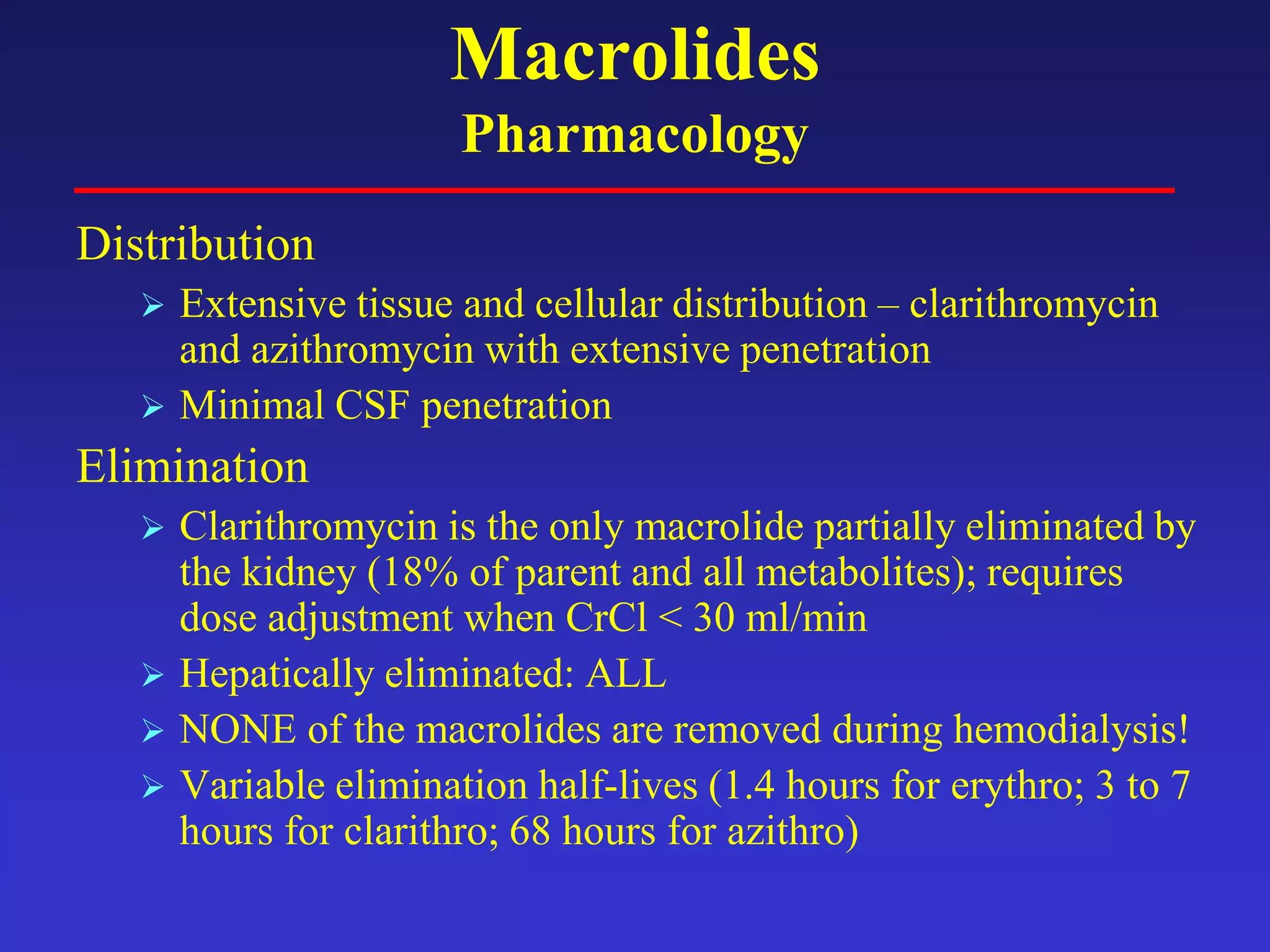 Macrolides
Pharmacology
Distribution
 Extensive tissue and cellular distribution – clarithromycin
and azithromycin with extensive penetration
 Minimal CSF penetration
Elimination
 Clarithromycin is the only macrolide partially eliminated by
the kidney (18% of parent and all metabolites); requires
dose adjustment when CrCl < 30 ml/min
 Hepatically eliminated: ALL
 NONE of the macrolides are removed during hemodialysis!
 Variable elimination half-lives (1.4 hours for erythro; 3 to 7
hours for clarithro; 68 hours for azithro)
 