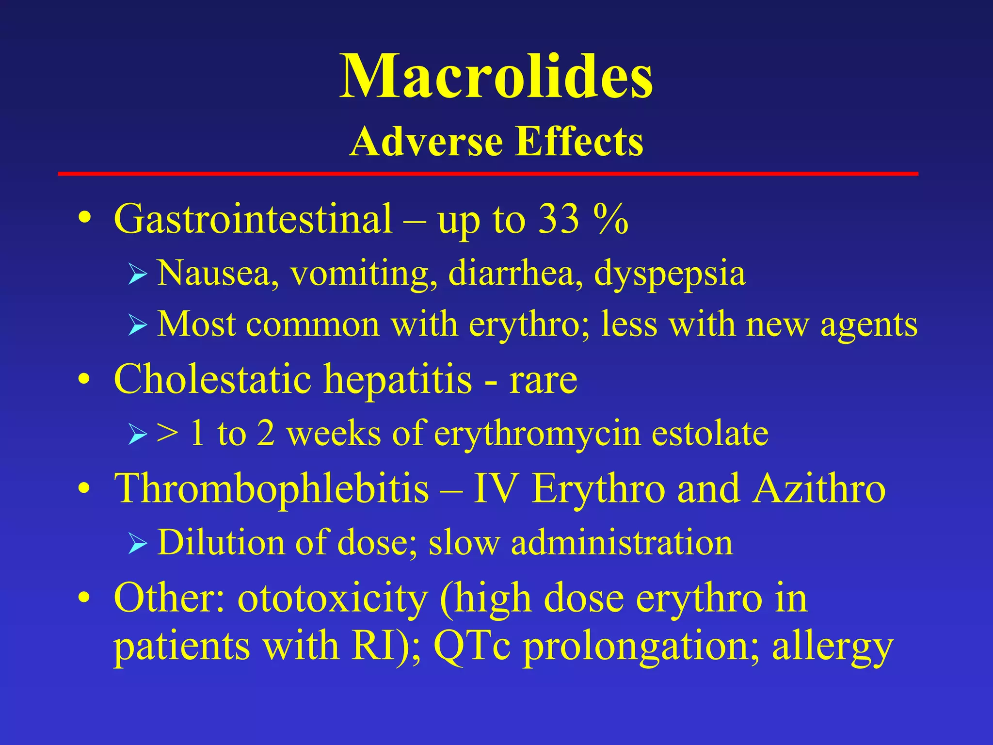 Macrolides
Adverse Effects
• Gastrointestinal – up to 33 %
 Nausea, vomiting, diarrhea, dyspepsia
 Most common with erythro; less with new agents
• Cholestatic hepatitis - rare
 > 1 to 2 weeks of erythromycin estolate
• Thrombophlebitis – IV Erythro and Azithro
 Dilution of dose; slow administration
• Other: ototoxicity (high dose erythro in
patients with RI); QTc prolongation; allergy
 
