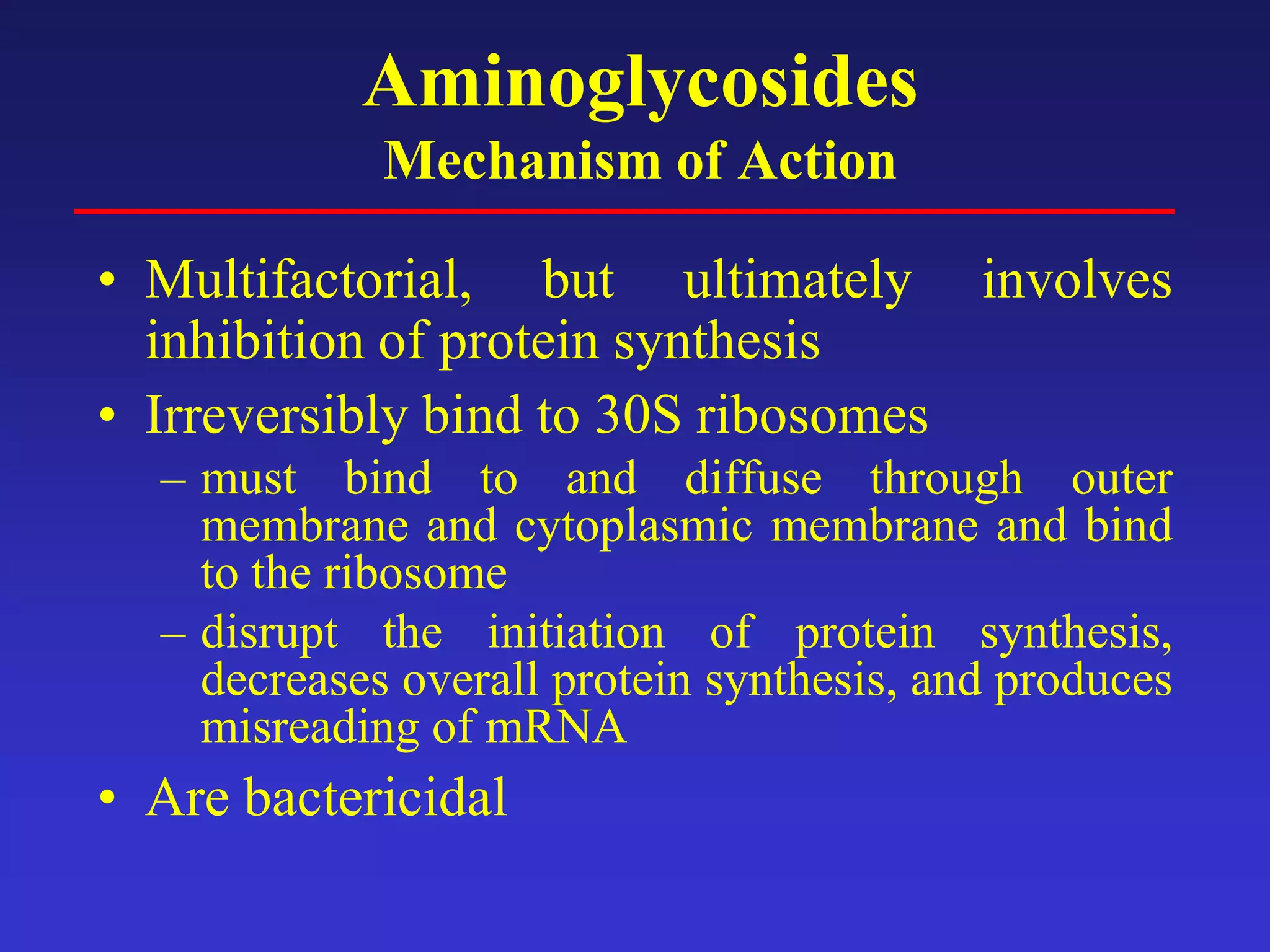 Aminoglycosides
Mechanism of Action
• Multifactorial, but ultimately involves
inhibition of protein synthesis
• Irreversibly bind to 30S ribosomes
– must bind to and diffuse through outer
membrane and cytoplasmic membrane and bind
to the ribosome
– disrupt the initiation of protein synthesis,
decreases overall protein synthesis, and produces
misreading of mRNA
• Are bactericidal
 