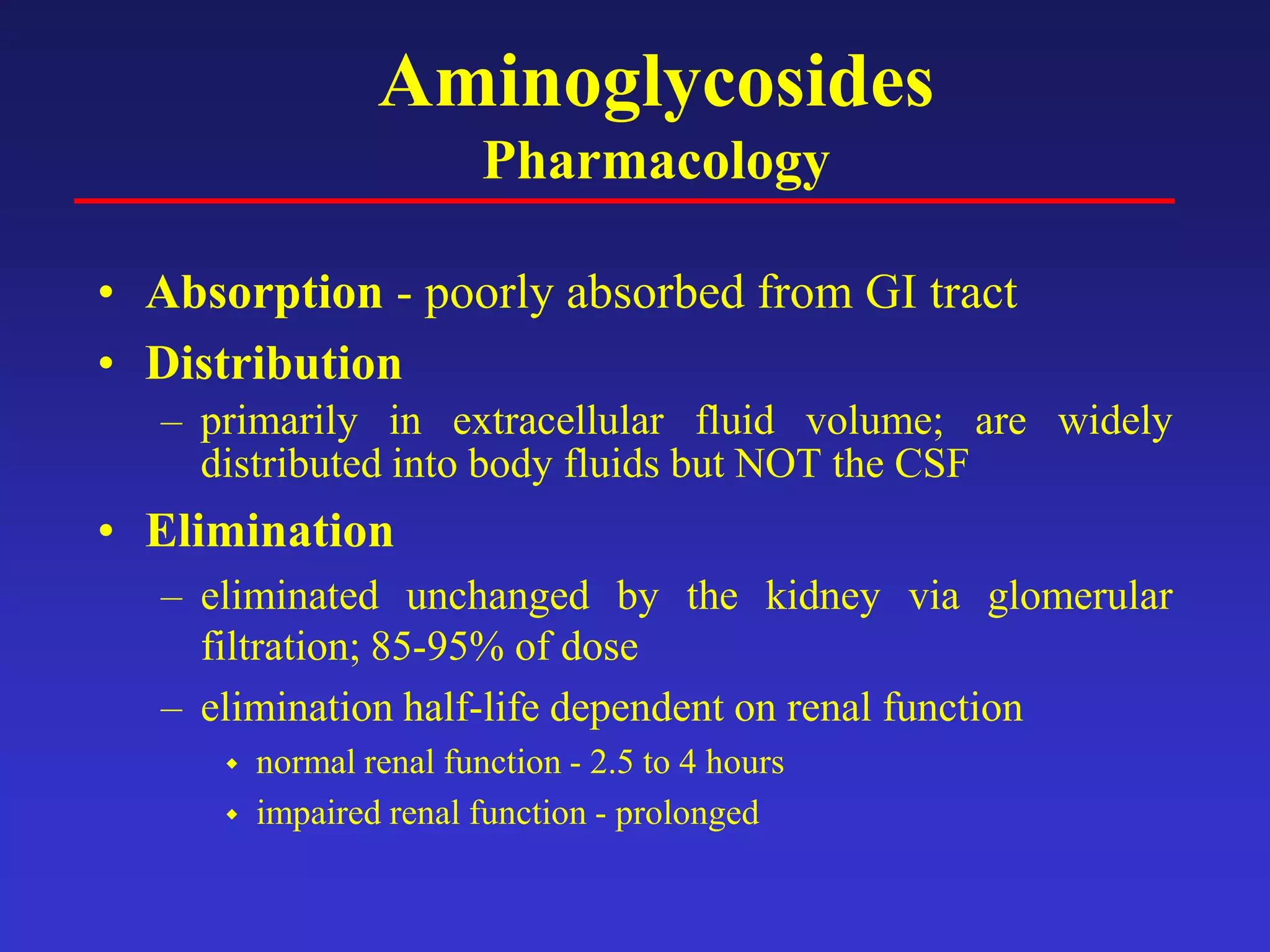 Aminoglycosides
Pharmacology
• Absorption - poorly absorbed from GI tract
• Distribution
– primarily in extracellular fluid volume; are widely
distributed into body fluids but NOT the CSF
• Elimination
– eliminated unchanged by the kidney via glomerular
filtration; 85-95% of dose
– elimination half-life dependent on renal function
 normal renal function - 2.5 to 4 hours
 impaired renal function - prolonged
 