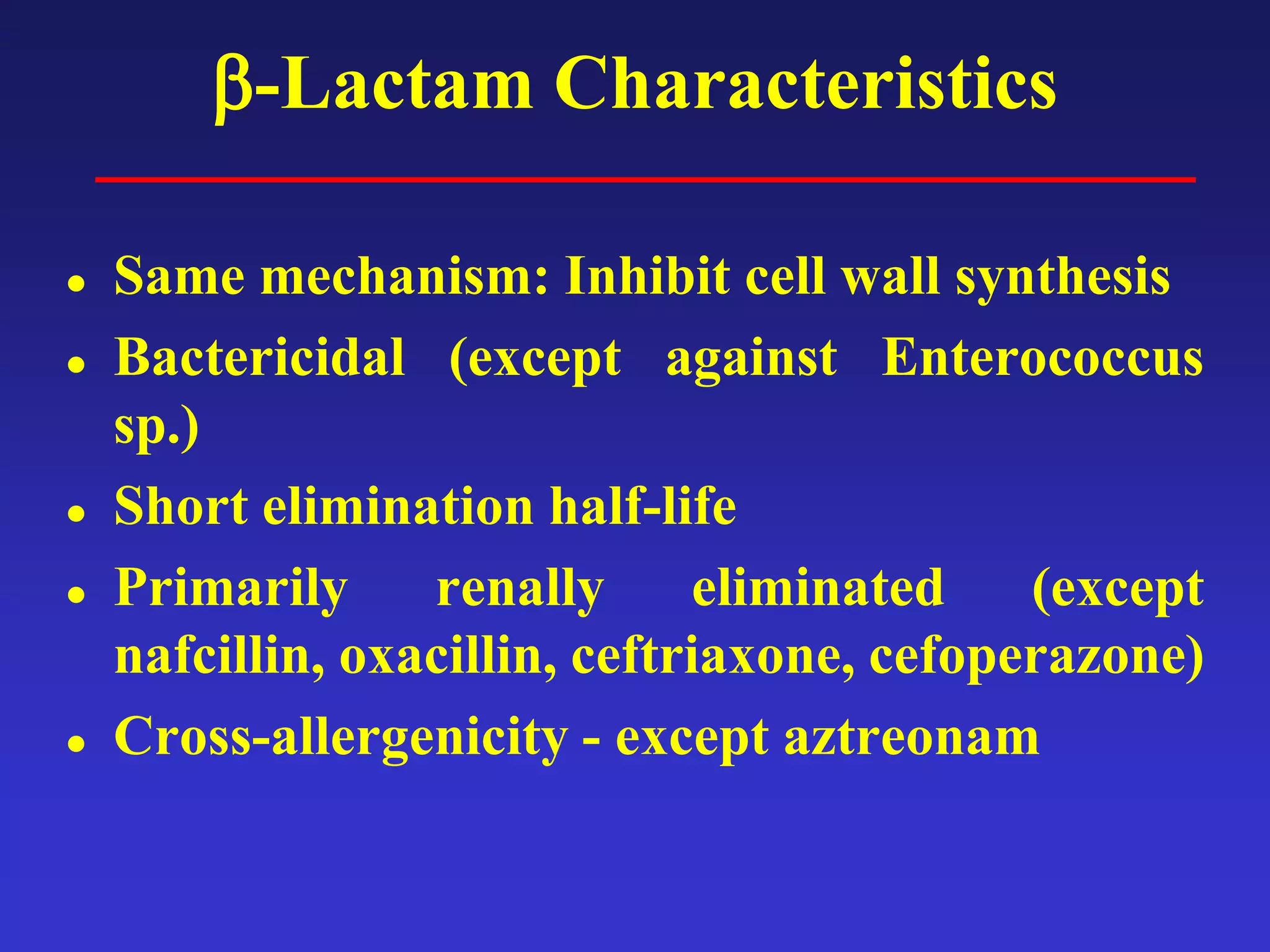 β-Lactam Characteristics
 Same mechanism: Inhibit cell wall synthesis
 Bactericidal (except against Enterococcus
sp.)
 Short elimination half-life
 Primarily renally eliminated (except
nafcillin, oxacillin, ceftriaxone, cefoperazone)
 Cross-allergenicity - except aztreonam
 