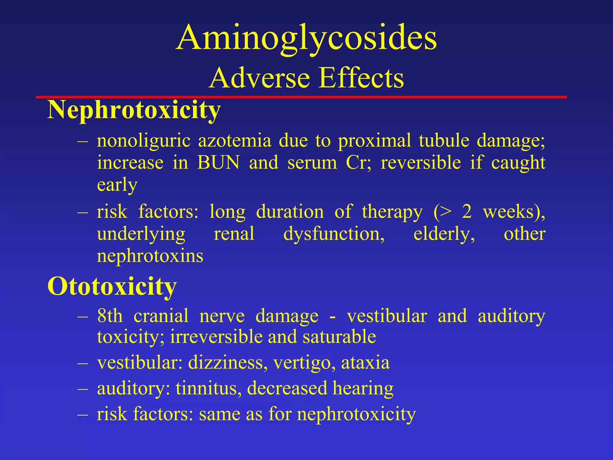 Aminoglycosides
Adverse Effects
Nephrotoxicity
– nonoliguric azotemia due to proximal tubule damage;
increase in BUN and serum Cr; reversible if caught
early
– risk factors: long duration of therapy (> 2 weeks),
underlying renal dysfunction, elderly, other
nephrotoxins
Ototoxicity
– 8th cranial nerve damage - vestibular and auditory
toxicity; irreversible and saturable
– vestibular: dizziness, vertigo, ataxia
– auditory: tinnitus, decreased hearing
– risk factors: same as for nephrotoxicity
 