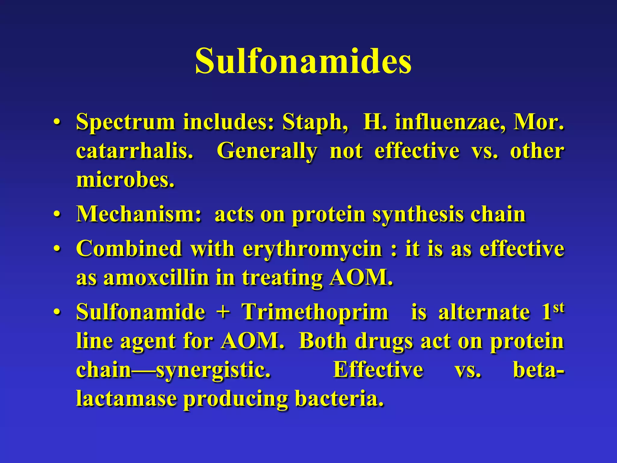 Sulfonamides
• Spectrum includes: Staph, H. influenzae, Mor.
catarrhalis. Generally not effective vs. other
microbes.
• Mechanism: acts on protein synthesis chain
• Combined with erythromycin : it is as effective
as amoxcillin in treating AOM.
• Sulfonamide + Trimethoprim is alternate 1st
line agent for AOM. Both drugs act on protein
chain—synergistic. Effective vs. beta-
lactamase producing bacteria.
 