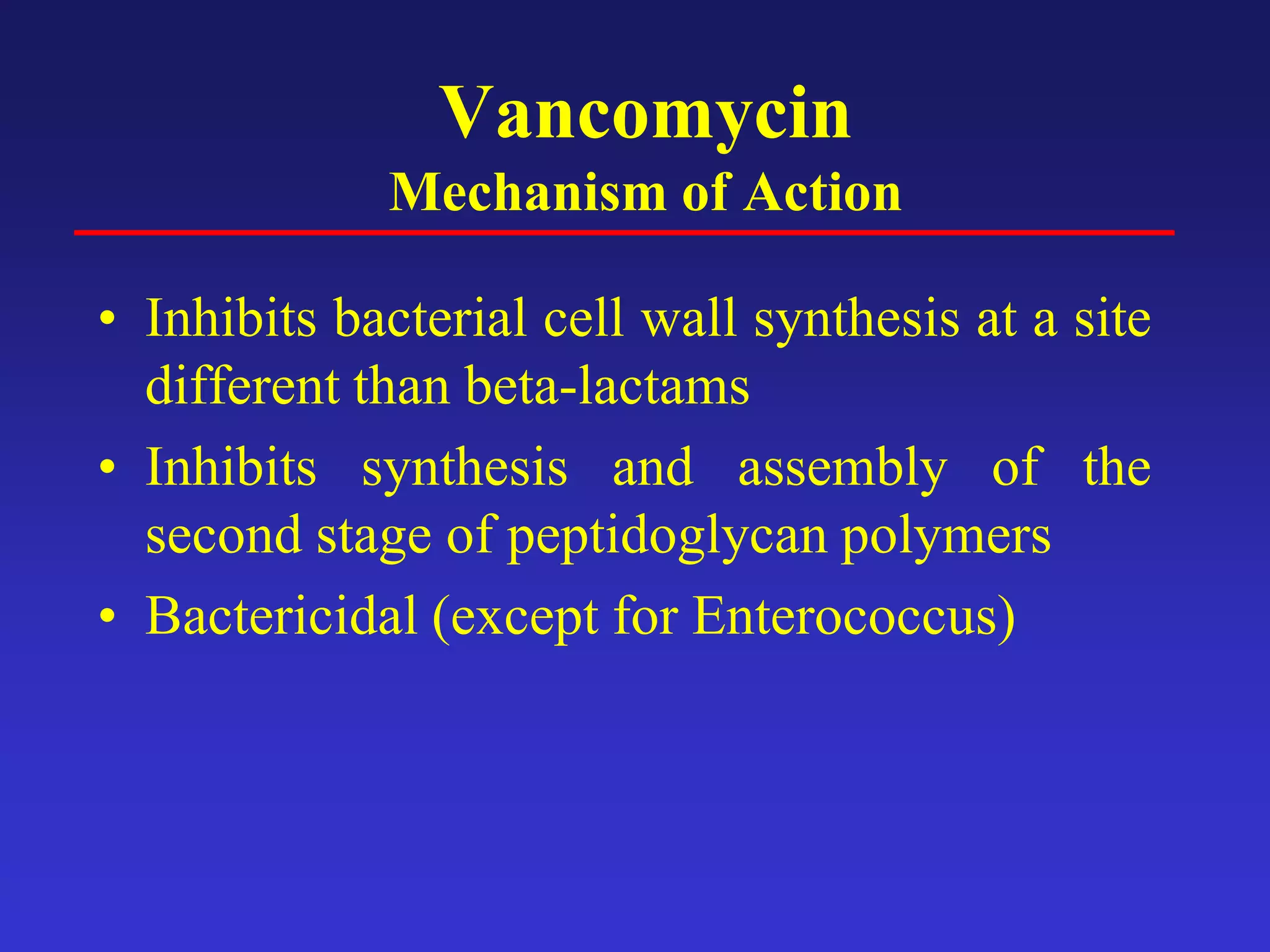Vancomycin
Mechanism of Action
• Inhibits bacterial cell wall synthesis at a site
different than beta-lactams
• Inhibits synthesis and assembly of the
second stage of peptidoglycan polymers
• Bactericidal (except for Enterococcus)
 