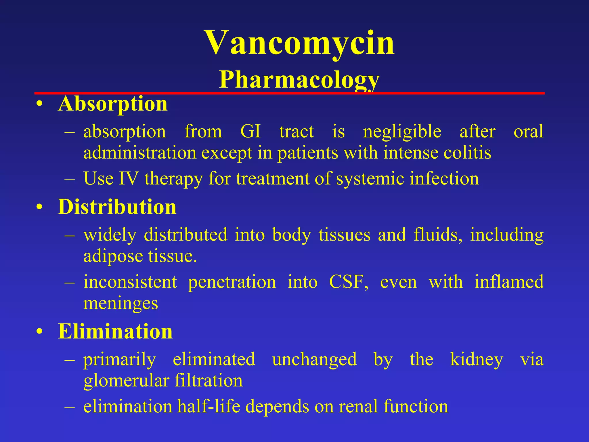 Vancomycin
Pharmacology
• Absorption
– absorption from GI tract is negligible after oral
administration except in patients with intense colitis
– Use IV therapy for treatment of systemic infection
• Distribution
– widely distributed into body tissues and fluids, including
adipose tissue.
– inconsistent penetration into CSF, even with inflamed
meninges
• Elimination
– primarily eliminated unchanged by the kidney via
glomerular filtration
– elimination half-life depends on renal function
 