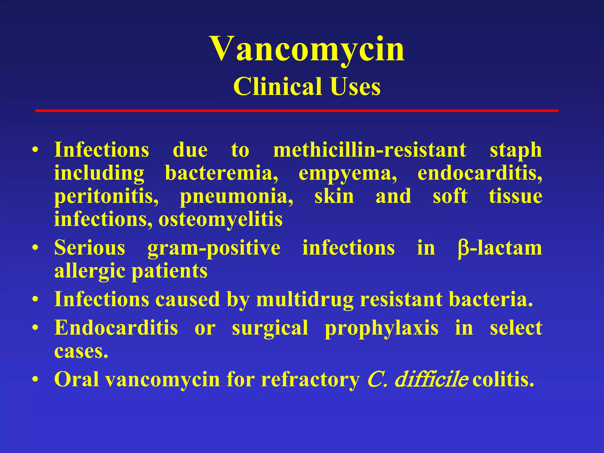 Vancomycin
Clinical Uses
• Infections due to methicillin-resistant staph
including bacteremia, empyema, endocarditis,
peritonitis, pneumonia, skin and soft tissue
infections, osteomyelitis
• Serious gram-positive infections in β-lactam
allergic patients
• Infections caused by multidrug resistant bacteria.
• Endocarditis or surgical prophylaxis in select
cases.
• Oral vancomycin for refractory C. difficile colitis.
 