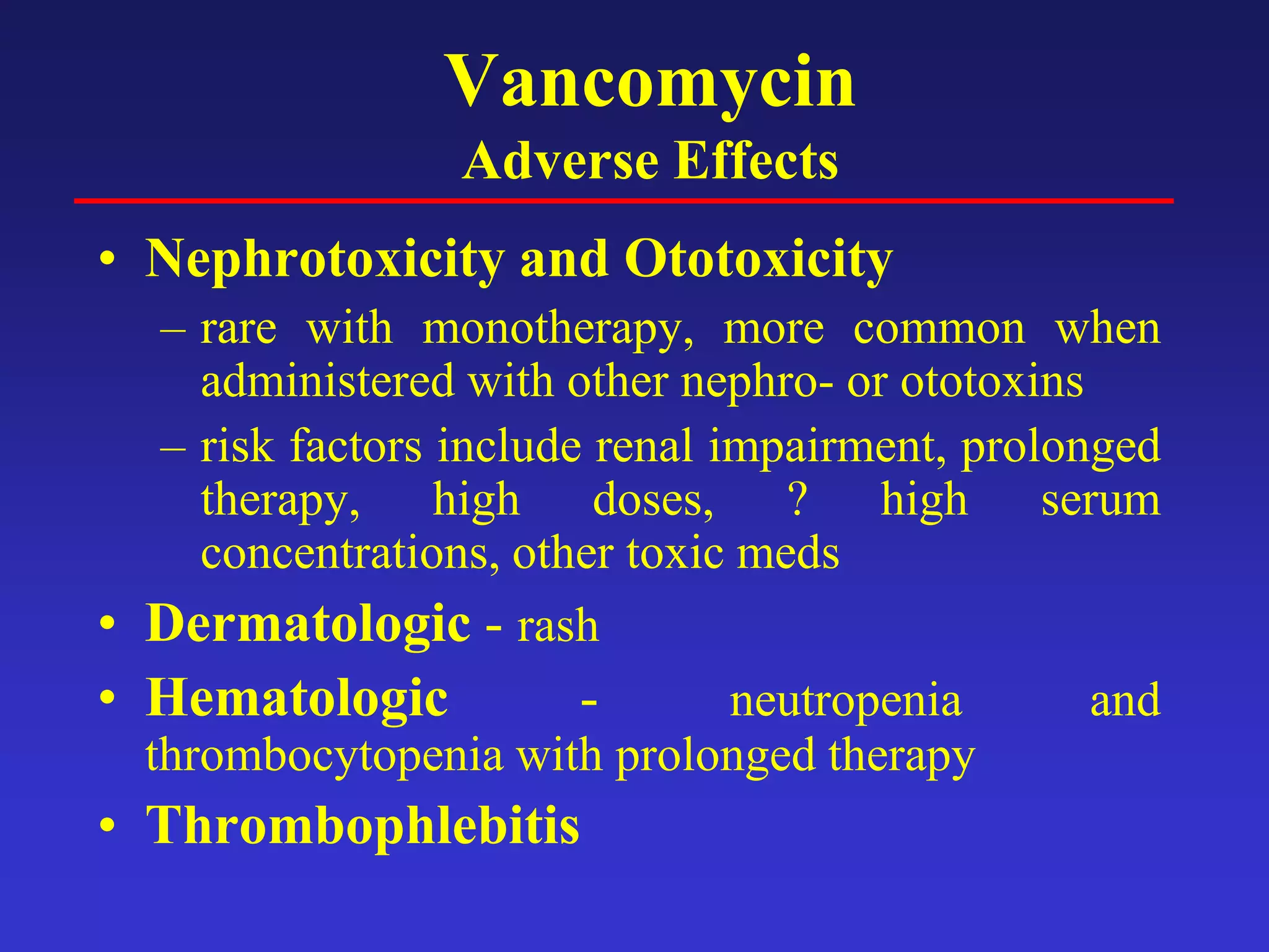 Vancomycin
Adverse Effects
• Nephrotoxicity and Ototoxicity
– rare with monotherapy, more common when
administered with other nephro- or ototoxins
– risk factors include renal impairment, prolonged
therapy, high doses, ? high serum
concentrations, other toxic meds
• Dermatologic - rash
• Hematologic - neutropenia and
thrombocytopenia with prolonged therapy
• Thrombophlebitis
 