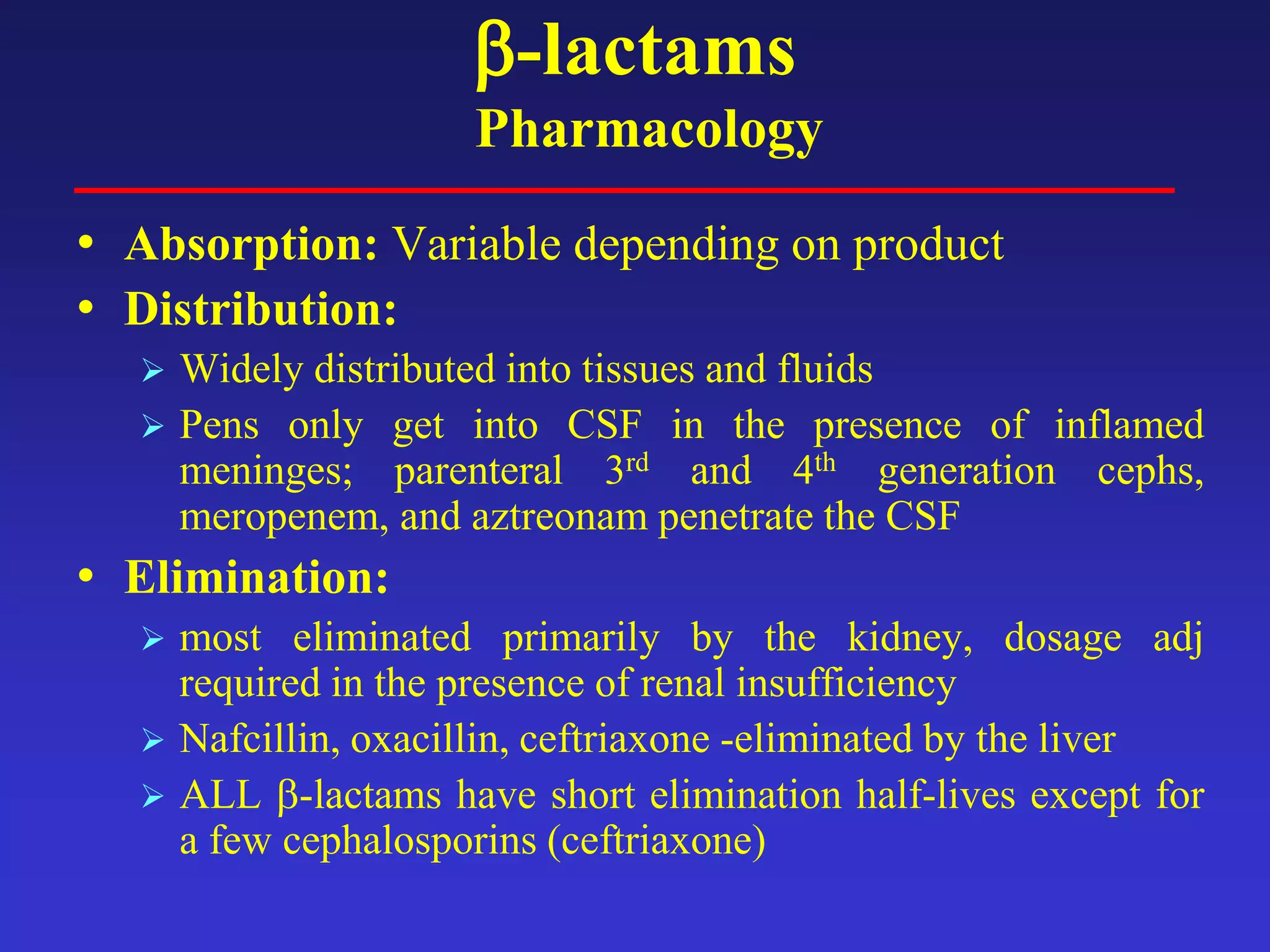 β-lactams
Pharmacology
• Absorption: Variable depending on product
• Distribution:
 Widely distributed into tissues and fluids
 Pens only get into CSF in the presence of inflamed
meninges; parenteral 3rd and 4th generation cephs,
meropenem, and aztreonam penetrate the CSF
• Elimination:
 most eliminated primarily by the kidney, dosage adj
required in the presence of renal insufficiency
 Nafcillin, oxacillin, ceftriaxone -eliminated by the liver
 ALL β-lactams have short elimination half-lives except for
a few cephalosporins (ceftriaxone)
 