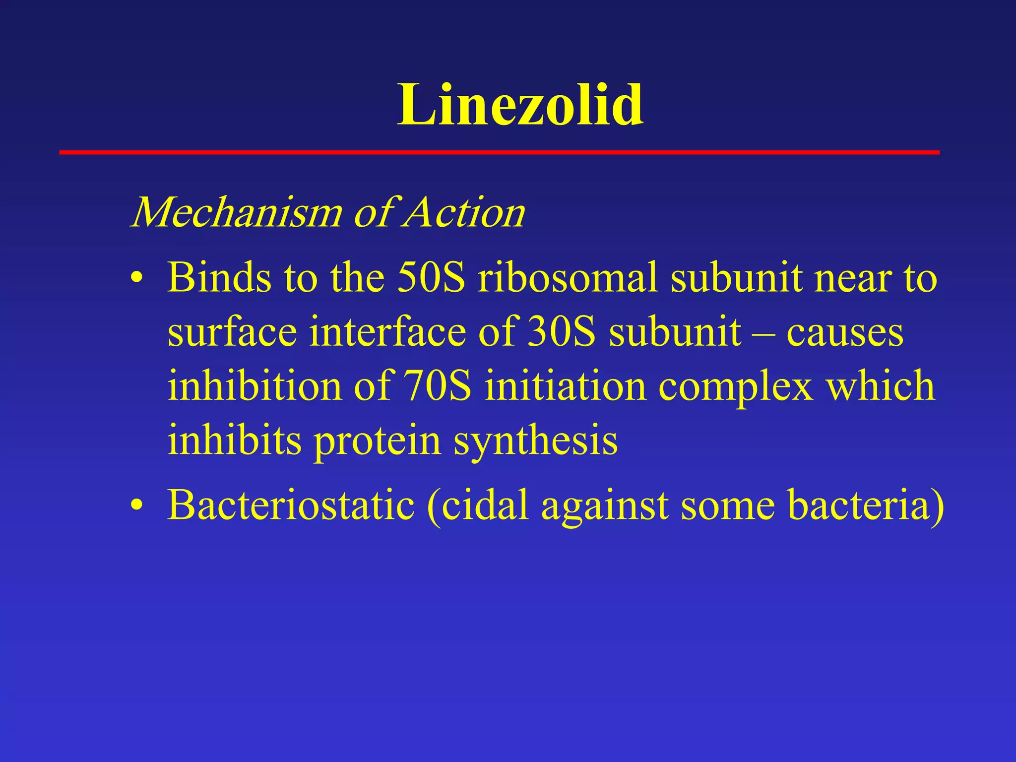 Linezolid
Mechanism of Action
• Binds to the 50S ribosomal subunit near to
surface interface of 30S subunit – causes
inhibition of 70S initiation complex which
inhibits protein synthesis
• Bacteriostatic (cidal against some bacteria)
 