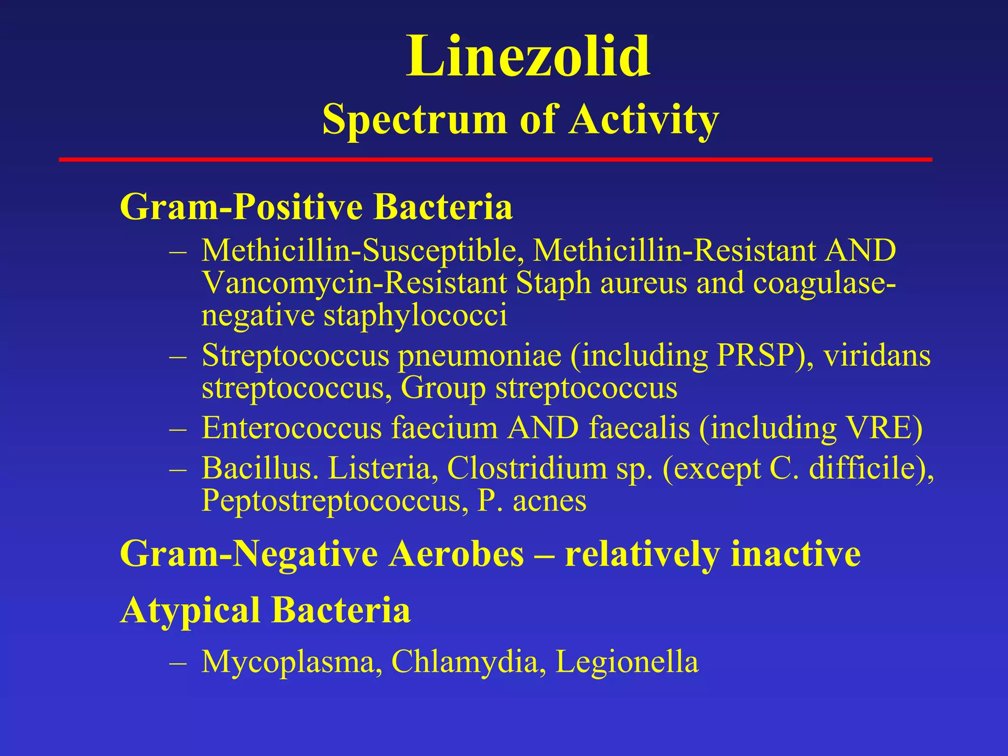 Linezolid
Spectrum of Activity
Gram-Positive Bacteria
– Methicillin-Susceptible, Methicillin-Resistant AND
Vancomycin-Resistant Staph aureus and coagulase-
negative staphylococci
– Streptococcus pneumoniae (including PRSP), viridans
streptococcus, Group streptococcus
– Enterococcus faecium AND faecalis (including VRE)
– Bacillus. Listeria, Clostridium sp. (except C. difficile),
Peptostreptococcus, P. acnes
Gram-Negative Aerobes – relatively inactive
Atypical Bacteria
– Mycoplasma, Chlamydia, Legionella
 