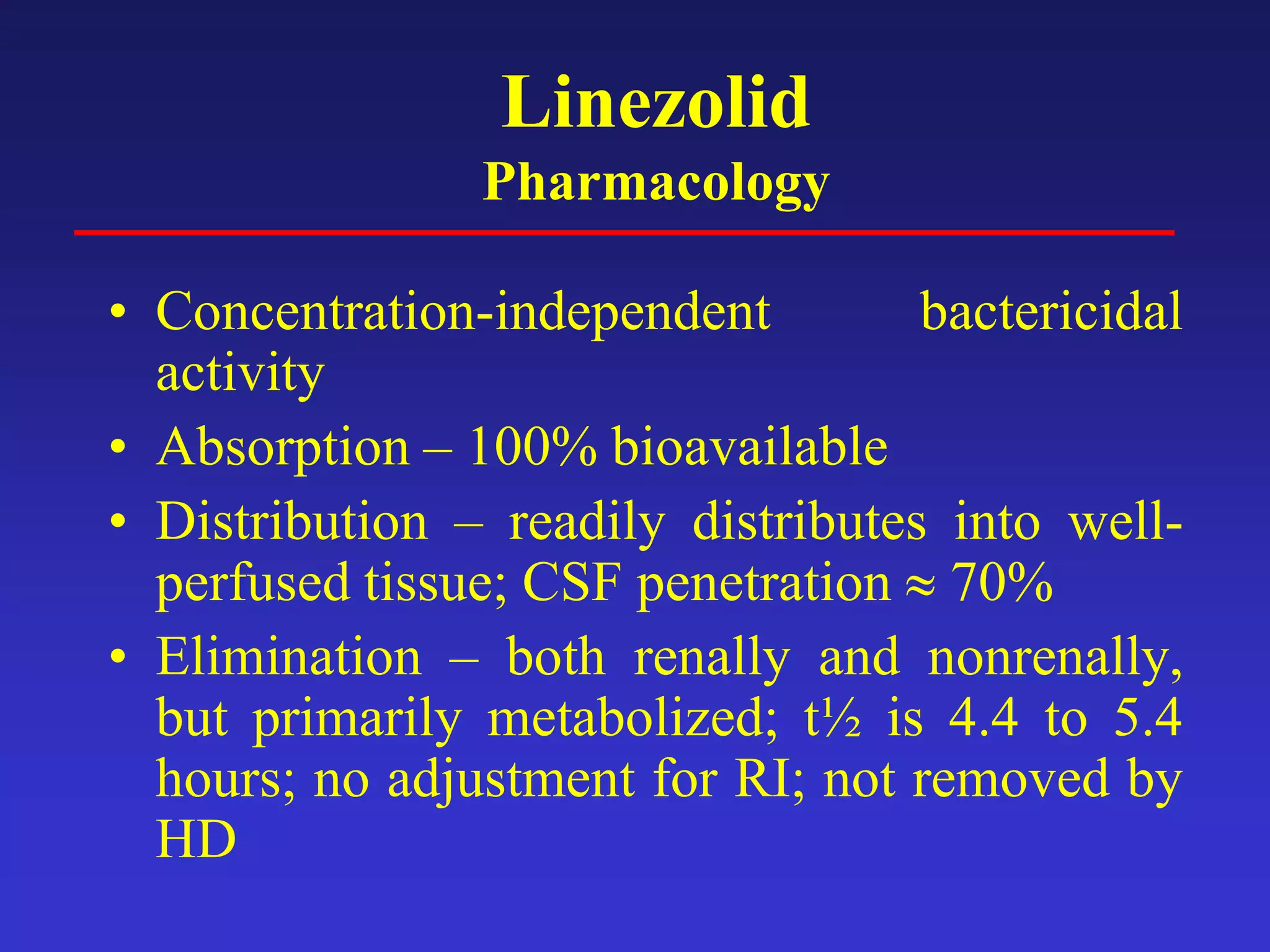 Linezolid
Pharmacology
• Concentration-independent bactericidal
activity
• Absorption – 100% bioavailable
• Distribution – readily distributes into well-
perfused tissue; CSF penetration ≈ 70%
• Elimination – both renally and nonrenally,
but primarily metabolized; t½ is 4.4 to 5.4
hours; no adjustment for RI; not removed by
HD
 