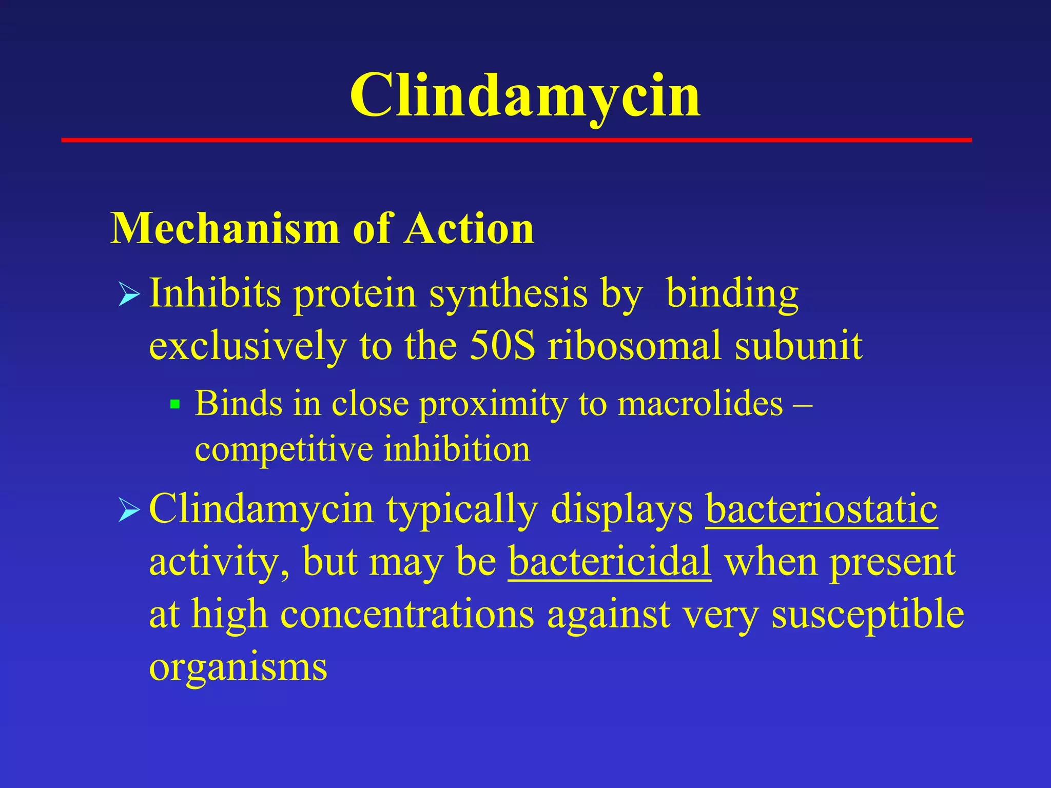 Clindamycin
Mechanism of Action
Inhibits protein synthesis by binding
exclusively to the 50S ribosomal subunit
 Binds in close proximity to macrolides –
competitive inhibition
Clindamycin typically displays bacteriostatic
activity, but may be bactericidal when present
at high concentrations against very susceptible
organisms
 