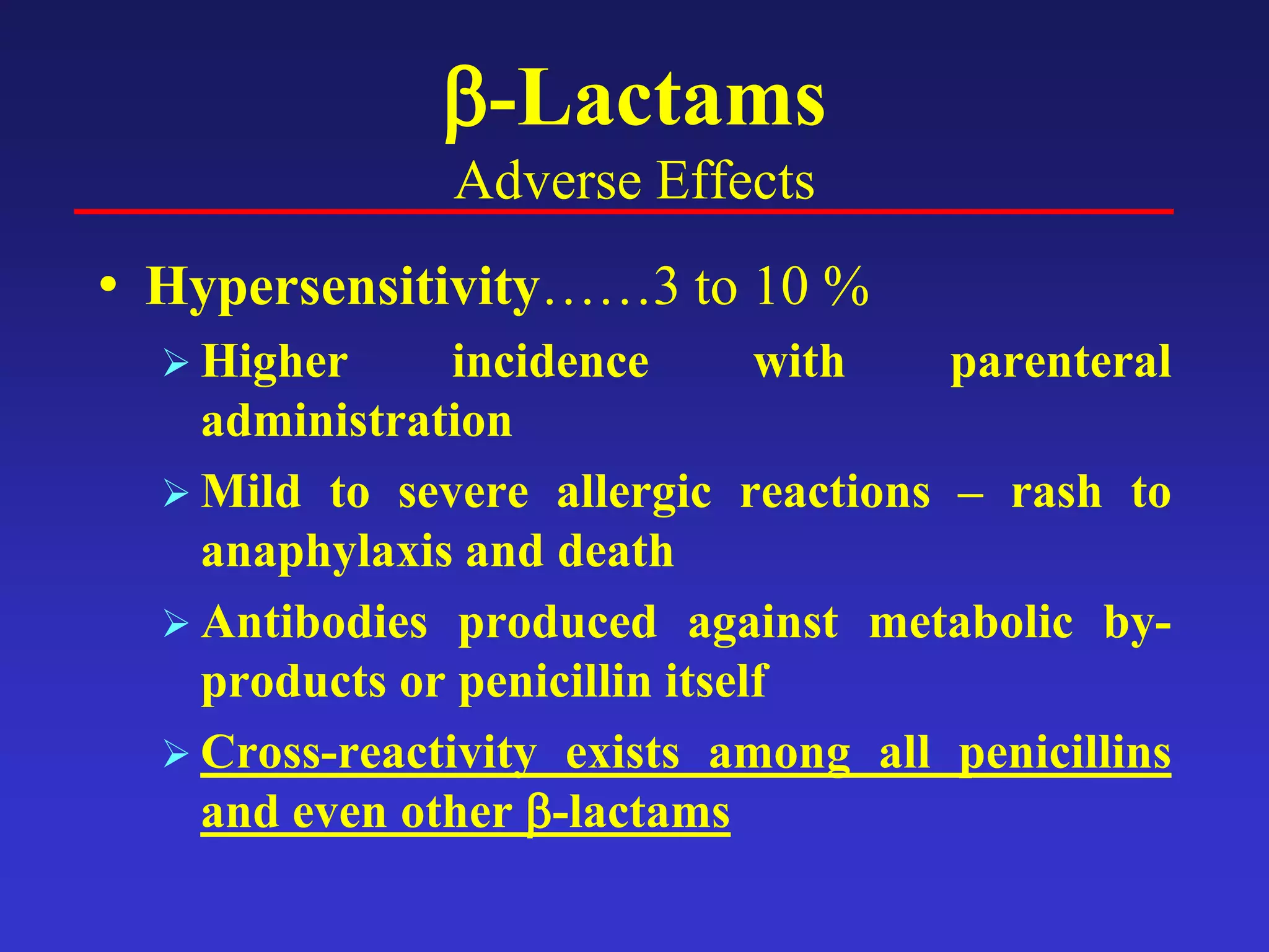 β-Lactams
Adverse Effects
• Hypersensitivity……3 to 10 %
 Higher incidence with parenteral
administration
 Mild to severe allergic reactions – rash to
anaphylaxis and death
 Antibodies produced against metabolic by-
products or penicillin itself
 Cross-reactivity exists among all penicillins
and even other β-lactams
 