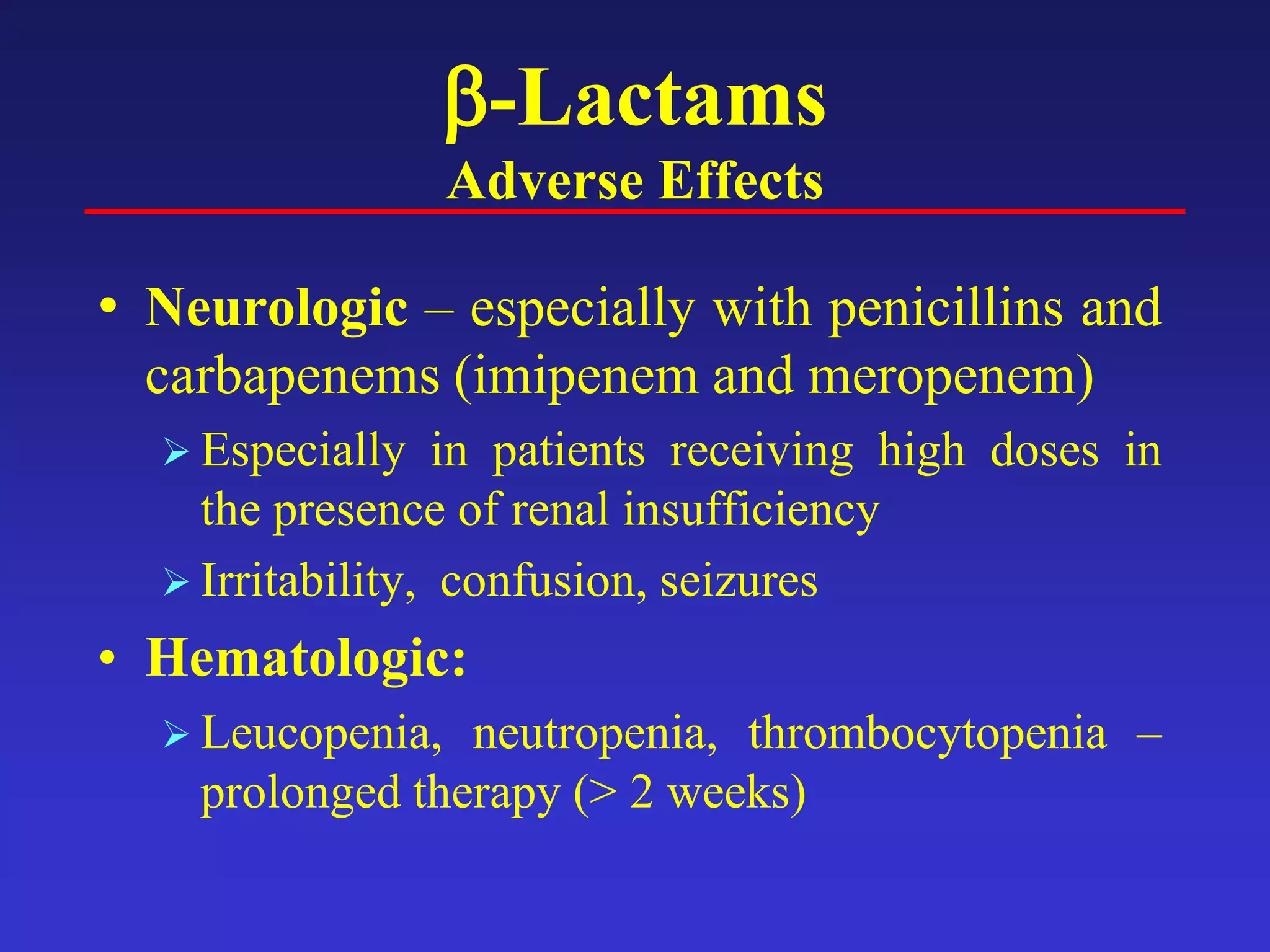 β-Lactams
Adverse Effects
• Neurologic – especially with penicillins and
carbapenems (imipenem and meropenem)
 Especially in patients receiving high doses in
the presence of renal insufficiency
 Irritability, confusion, seizures
• Hematologic:
 Leucopenia, neutropenia, thrombocytopenia –
prolonged therapy (> 2 weeks)
 