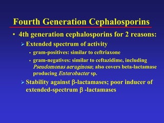 Fourth Generation Cephalosporins
• 4th generation cephalosporins for 2 reasons:
 Extended spectrum of activity
 gram-positives: similar to ceftriaxone
 gram-negatives: similar to ceftazidime, including
Pseudomonas aeruginosa; also covers beta-lactamase
producing Enterobacter sp.
 Stability against β-lactamases; poor inducer of
extended-spectrum β -lactamases
 