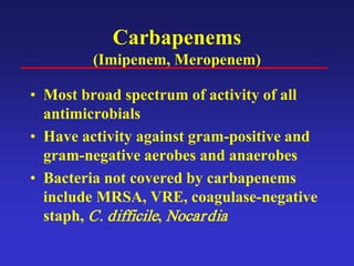 Carbapenems
(Imipenem, Meropenem)
• Most broad spectrum of activity of all
antimicrobials
• Have activity against gram-positive and
gram-negative aerobes and anaerobes
• Bacteria not covered by carbapenems
include MRSA, VRE, coagulase-negative
staph, C. difficile, Nocardia
 