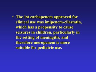 • The 1st carbapenem approved for
clinical use was imipenem-cilastatin,
which has a propensity to cause
seizures in children, particularly in
the setting of meningitis, and
therefore meropenem is more
suitable for pediatric use.
 