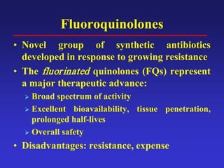 Fluoroquinolones
• Novel group of synthetic antibiotics
developed in response to growing resistance
• The fluorinated quinolones (FQs) represent
a major therapeutic advance:
 Broad spectrum of activity
 Excellent bioavailability, tissue penetration,
prolonged half-lives
 Overall safety
• Disadvantages: resistance, expense
 