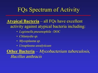 FQs Spectrum of Activity
Atypical Bacteria – all FQs have excellent
activity against atypical bacteria including:
• Legionella pneumophila - DOC
• Chlamydia sp.
• Mycoplasma sp.
• Ureaplasma urealyticum
Other Bacteria – Mycobacterium tuberculosis,
Bacillus anthracis
 