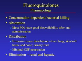 Fluoroquinolones
Pharmacology
• Concentration-dependent bacterial killing
• Absorption
 Most FQs have good bioavailability after oral
administration
• Distribution
 Extensive tissue distribution –liver; lung; skin/soft
tissue and bone; urinary tract
 Minimal CSF penetration
• Elimination – renal and hepatic.
 