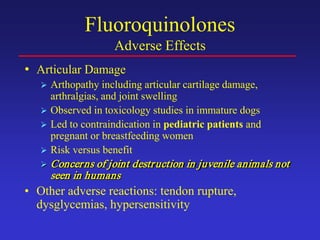 Fluoroquinolones
Adverse Effects
• Articular Damage
 Arthopathy including articular cartilage damage,
arthralgias, and joint swelling
 Observed in toxicology studies in immature dogs
 Led to contraindication in pediatric patients and
pregnant or breastfeeding women
 Risk versus benefit
 Concerns of joint destruction in juvenile animals not
seen in humans
• Other adverse reactions: tendon rupture,
dysglycemias, hypersensitivity
 