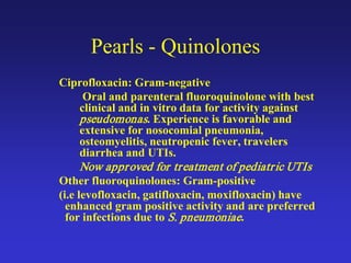 Pearls - Quinolones
Ciprofloxacin: Gram-negative
Oral and parenteral fluoroquinolone with best
clinical and in vitro data for activity against
pseudomonas. Experience is favorable and
extensive for nosocomial pneumonia,
osteomyelitis, neutropenic fever, travelers
diarrhea and UTIs.
Now approved for treatment of pediatric UTIs
Other fluoroquinolones: Gram-positive
(i.e levofloxacin, gatifloxacin, moxifloxacin) have
enhanced gram positive activity and are preferred
for infections due to S. pneumoniae.
 