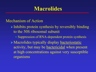 Macrolides
Mechanism of Action
Inhibits protein synthesis by reversibly binding
to the 50S ribosomal subunit
 Suppression of RNA-dependent protein synthesis
Macrolides typically display bacteriostatic
activity, but may be bactericidal when present
at high concentrations against very susceptible
organisms
 
