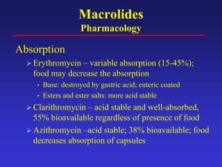 Macrolides
Pharmacology
Absorption
 Erythromycin – variable absorption (15-45%);
food may decrease the absorption
• Base: destroyed by gastric acid; enteric coated
• Esters and ester salts: more acid stable
 Clarithromycin – acid stable and well-absorbed,
55% bioavailable regardless of presence of food
 Azithromycin –acid stable; 38% bioavailable; food
decreases absorption of capsules
 