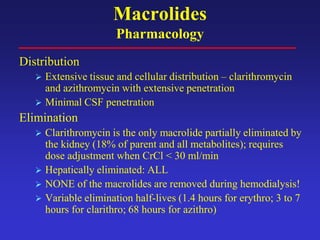 Macrolides
Pharmacology
Distribution
 Extensive tissue and cellular distribution – clarithromycin
and azithromycin with extensive penetration
 Minimal CSF penetration
Elimination
 Clarithromycin is the only macrolide partially eliminated by
the kidney (18% of parent and all metabolites); requires
dose adjustment when CrCl < 30 ml/min
 Hepatically eliminated: ALL
 NONE of the macrolides are removed during hemodialysis!
 Variable elimination half-lives (1.4 hours for erythro; 3 to 7
hours for clarithro; 68 hours for azithro)
 