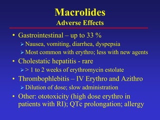 Macrolides
Adverse Effects
• Gastrointestinal – up to 33 %
 Nausea, vomiting, diarrhea, dyspepsia
 Most common with erythro; less with new agents
• Cholestatic hepatitis - rare
 > 1 to 2 weeks of erythromycin estolate
• Thrombophlebitis – IV Erythro and Azithro
 Dilution of dose; slow administration
• Other: ototoxicity (high dose erythro in
patients with RI); QTc prolongation; allergy
 