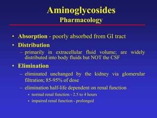 Aminoglycosides
Pharmacology
• Absorption - poorly absorbed from GI tract
• Distribution
– primarily in extracellular fluid volume; are widely
distributed into body fluids but NOT the CSF
• Elimination
– eliminated unchanged by the kidney via glomerular
filtration; 85-95% of dose
– elimination half-life dependent on renal function
 normal renal function - 2.5 to 4 hours
 impaired renal function - prolonged
 