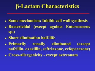 β-Lactam Characteristics
 Same mechanism: Inhibit cell wall synthesis
 Bactericidal (except against Enterococcus
sp.)
 Short elimination half-life
 Primarily renally eliminated (except
nafcillin, oxacillin, ceftriaxone, cefoperazone)
 Cross-allergenicity - except aztreonam
 
